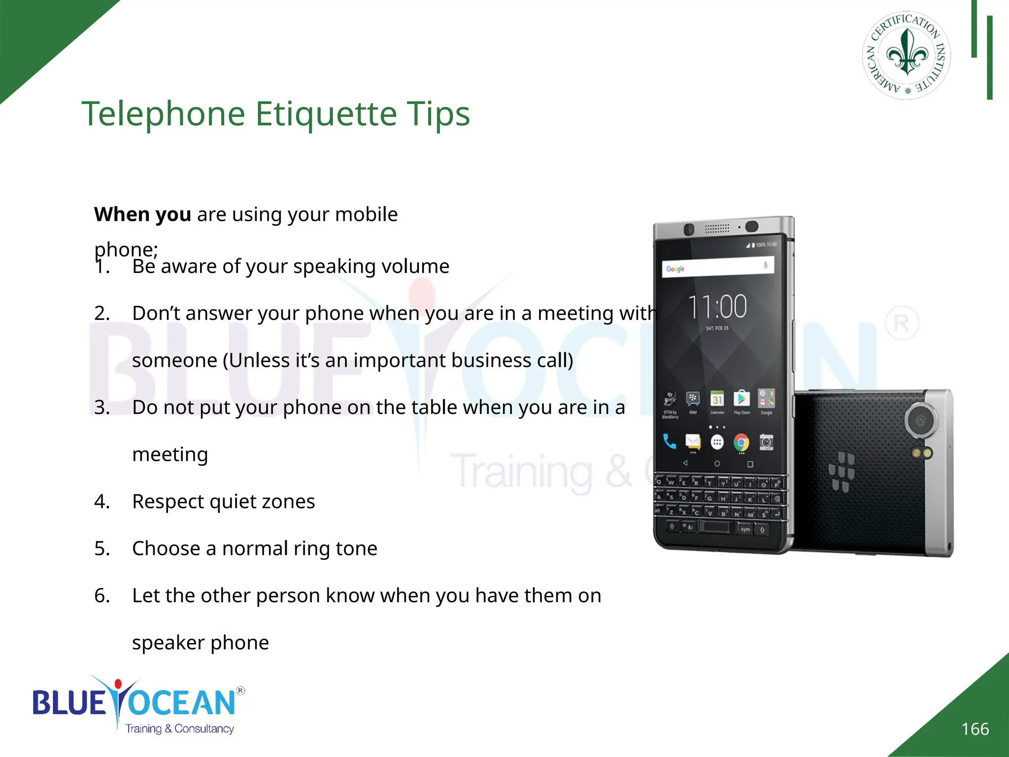 166
Telephone Etiquette Tips
1. Be aware of your speaking volume
2. Don’t answer your phone when you are in a meeting with
someone (Unless it’s an important business call)
3. Do not put your phone on the table when you are in a
meeting
4. Respect quiet zones
5. Choose a normal ring tone
6. Let the other person know when you have them on
speaker phone
When you are using your mobile
phone;
 