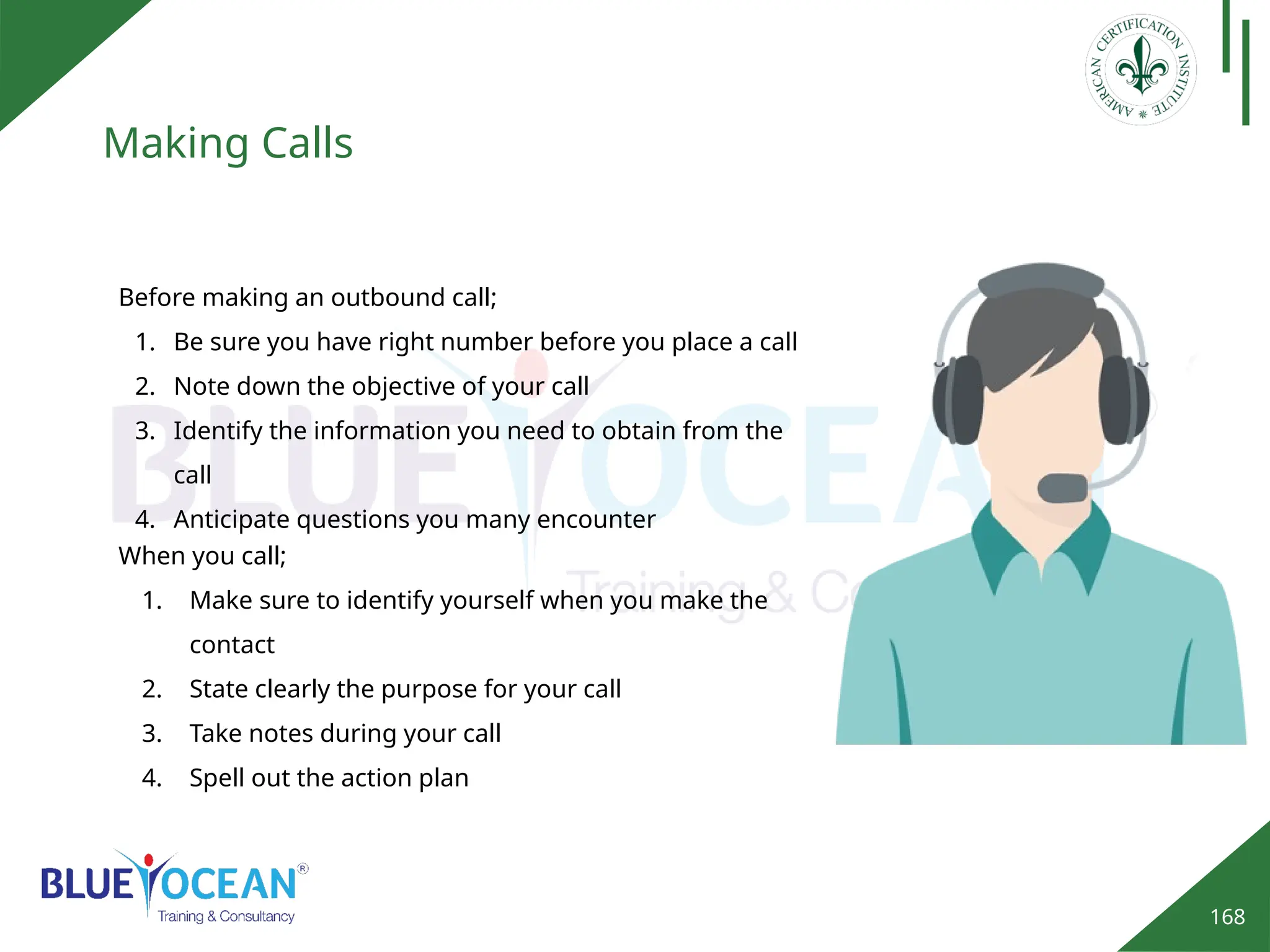 168
Making Calls
Before making an outbound call;
1. Be sure you have right number before you place a call
2. Note down the objective of your call
3. Identify the information you need to obtain from the
call
4. Anticipate questions you many encounter
When you call;
1. Make sure to identify yourself when you make the
contact
2. State clearly the purpose for your call
3. Take notes during your call
4. Spell out the action plan
 