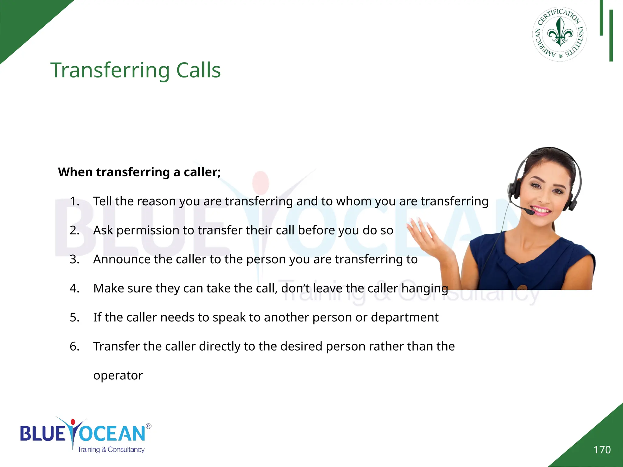170
Transferring Calls
When transferring a caller;
1. Tell the reason you are transferring and to whom you are transferring
2. Ask permission to transfer their call before you do so
3. Announce the caller to the person you are transferring to
4. Make sure they can take the call, don’t leave the caller hanging
5. If the caller needs to speak to another person or department
6. Transfer the caller directly to the desired person rather than the
operator
 
