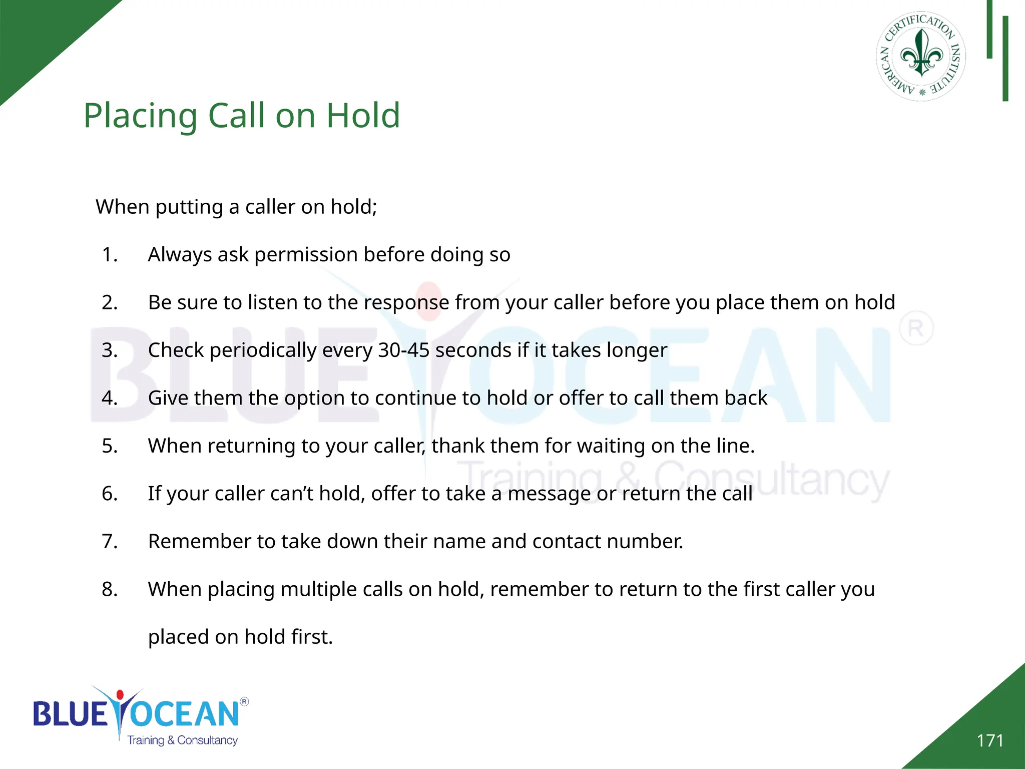 171
Placing Call on Hold
When putting a caller on hold;
1. Always ask permission before doing so
2. Be sure to listen to the response from your caller before you place them on hold
3. Check periodically every 30-45 seconds if it takes longer
4. Give them the option to continue to hold or offer to call them back
5. When returning to your caller, thank them for waiting on the line.
6. If your caller can’t hold, offer to take a message or return the call
7. Remember to take down their name and contact number.
8. When placing multiple calls on hold, remember to return to the first caller you
placed on hold first.
 