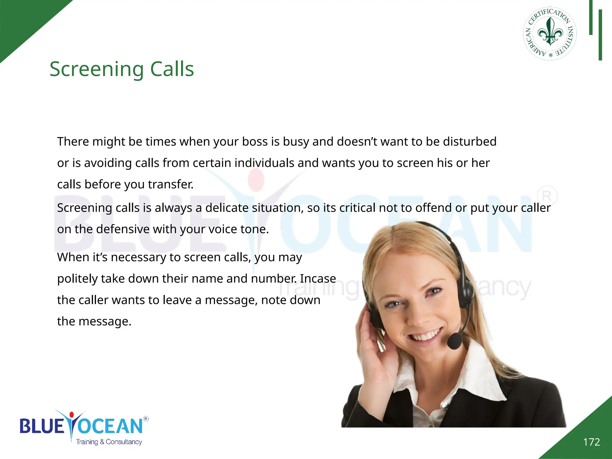 172
Screening Calls
There might be times when your boss is busy and doesn’t want to be disturbed
or is avoiding calls from certain individuals and wants you to screen his or her
calls before you transfer.
Screening calls is always a delicate situation, so its critical not to offend or put your caller
on the defensive with your voice tone.
When it’s necessary to screen calls, you may
politely take down their name and number. Incase
the caller wants to leave a message, note down
the message.
 