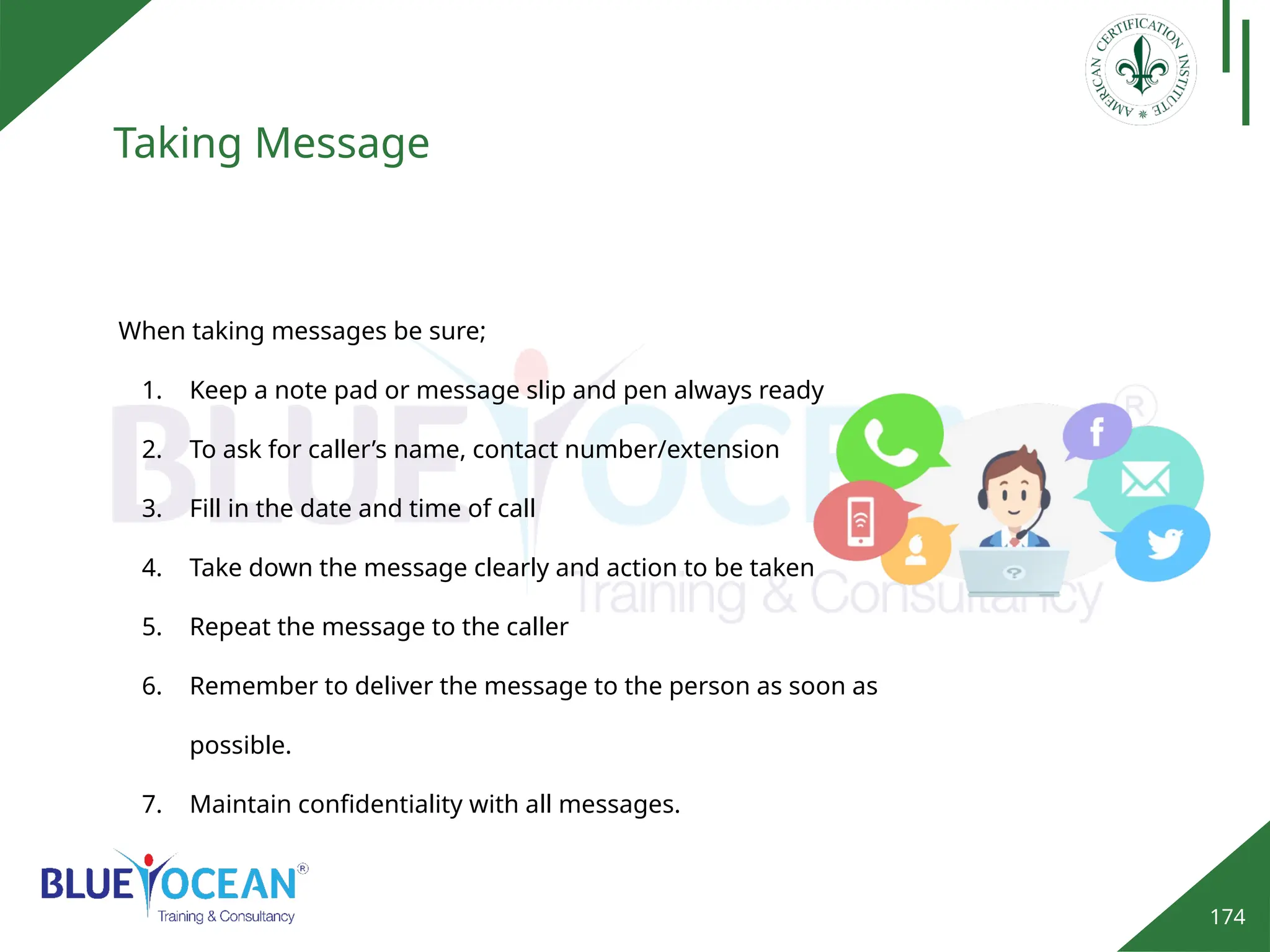 174
Taking Message
When taking messages be sure;
1. Keep a note pad or message slip and pen always ready
2. To ask for caller’s name, contact number/extension
3. Fill in the date and time of call
4. Take down the message clearly and action to be taken
5. Repeat the message to the caller
6. Remember to deliver the message to the person as soon as
possible.
7. Maintain confidentiality with all messages.
 