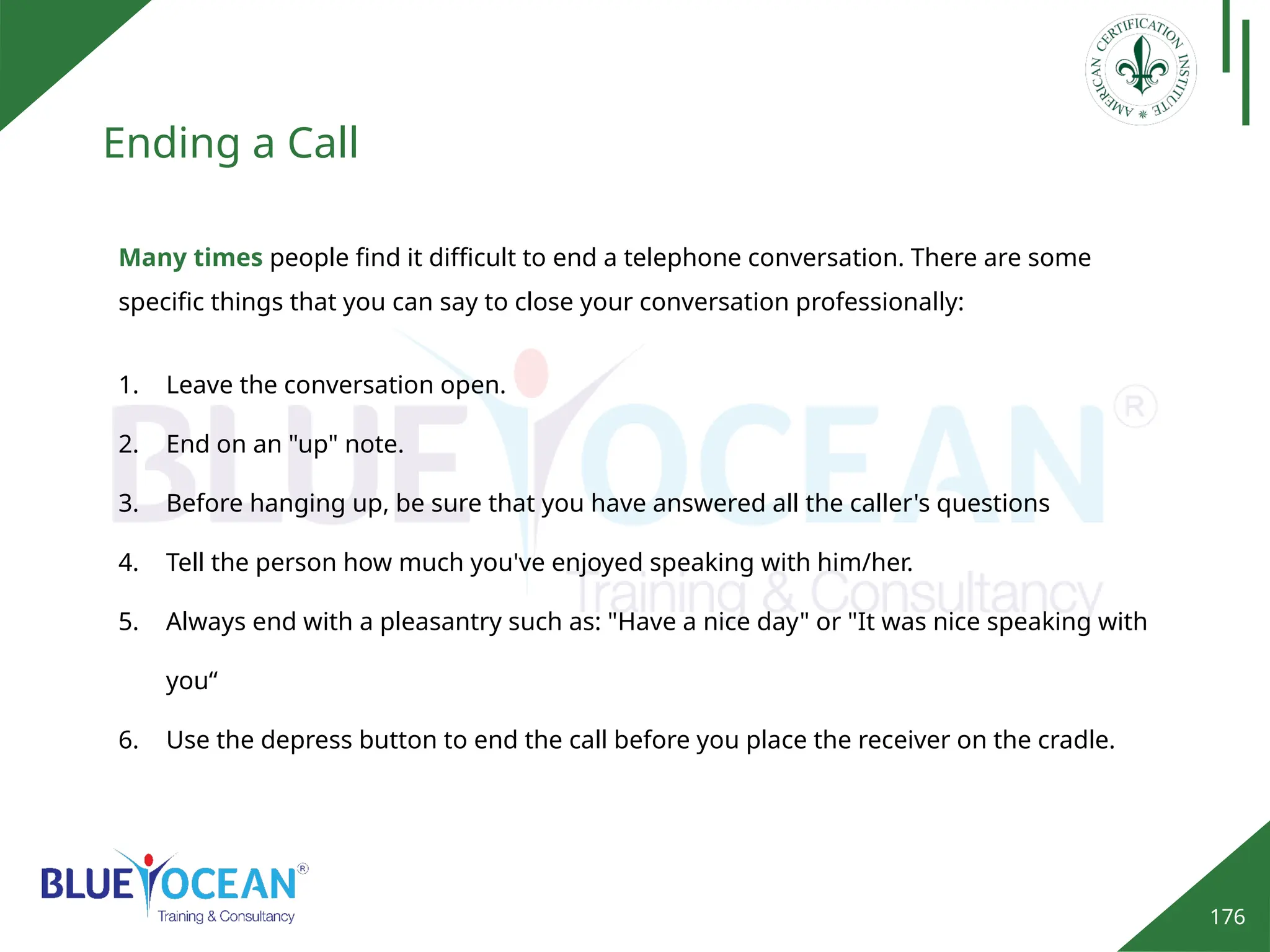 176
Ending a Call
Many times people find it difficult to end a telephone conversation. There are some
specific things that you can say to close your conversation professionally:
1. Leave the conversation open.
2. End on an "up" note.
3. Before hanging up, be sure that you have answered all the caller's questions
4. Tell the person how much you've enjoyed speaking with him/her.
5. Always end with a pleasantry such as: "Have a nice day" or "It was nice speaking with
you“
6. Use the depress button to end the call before you place the receiver on the cradle.
 