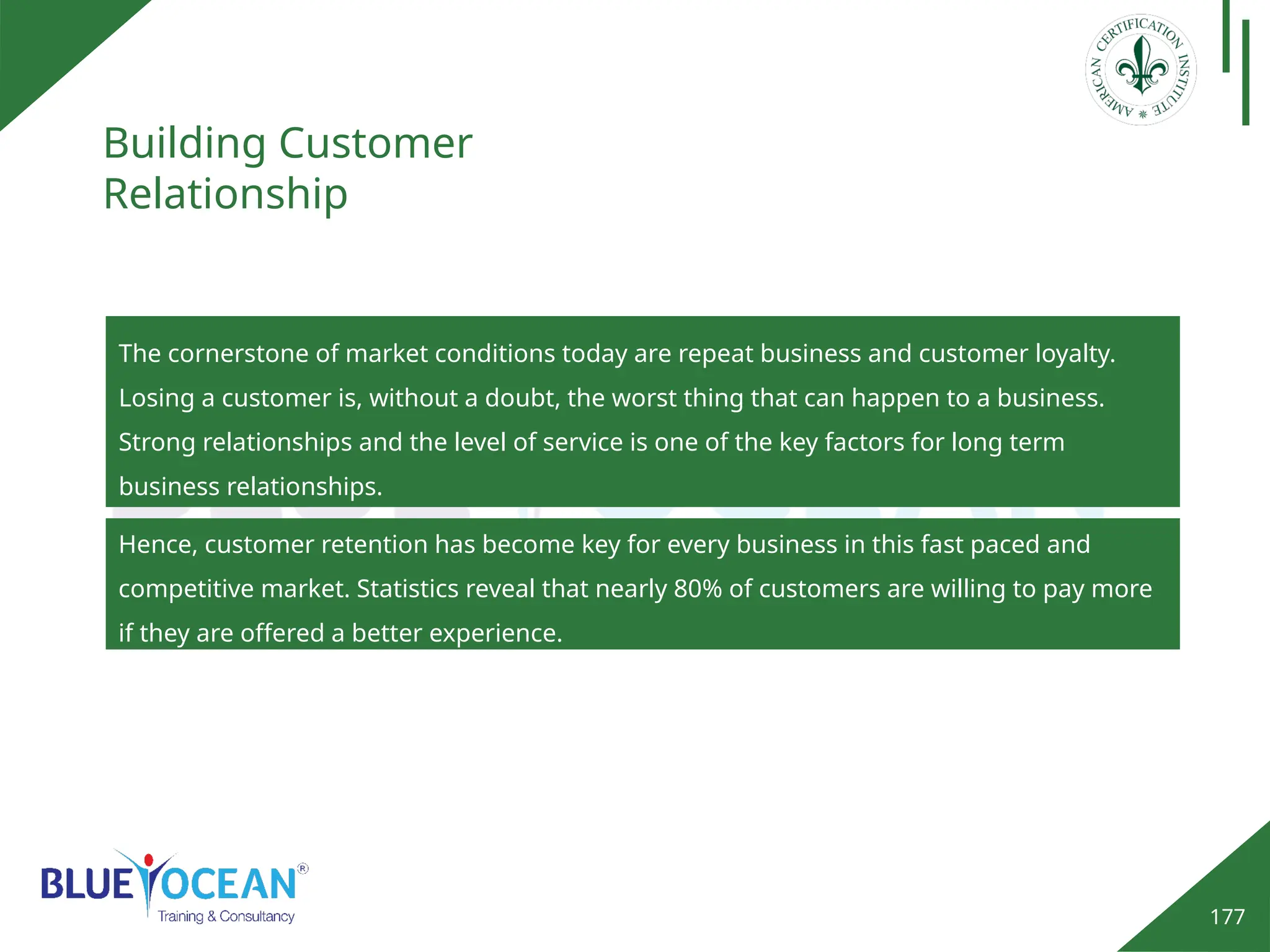 177
Building Customer
Relationship
The cornerstone of market conditions today are repeat business and customer loyalty.
Losing a customer is, without a doubt, the worst thing that can happen to a business.
Strong relationships and the level of service is one of the key factors for long term
business relationships.
Hence, customer retention has become key for every business in this fast paced and
competitive market. Statistics reveal that nearly 80% of customers are willing to pay more
if they are offered a better experience.
 
