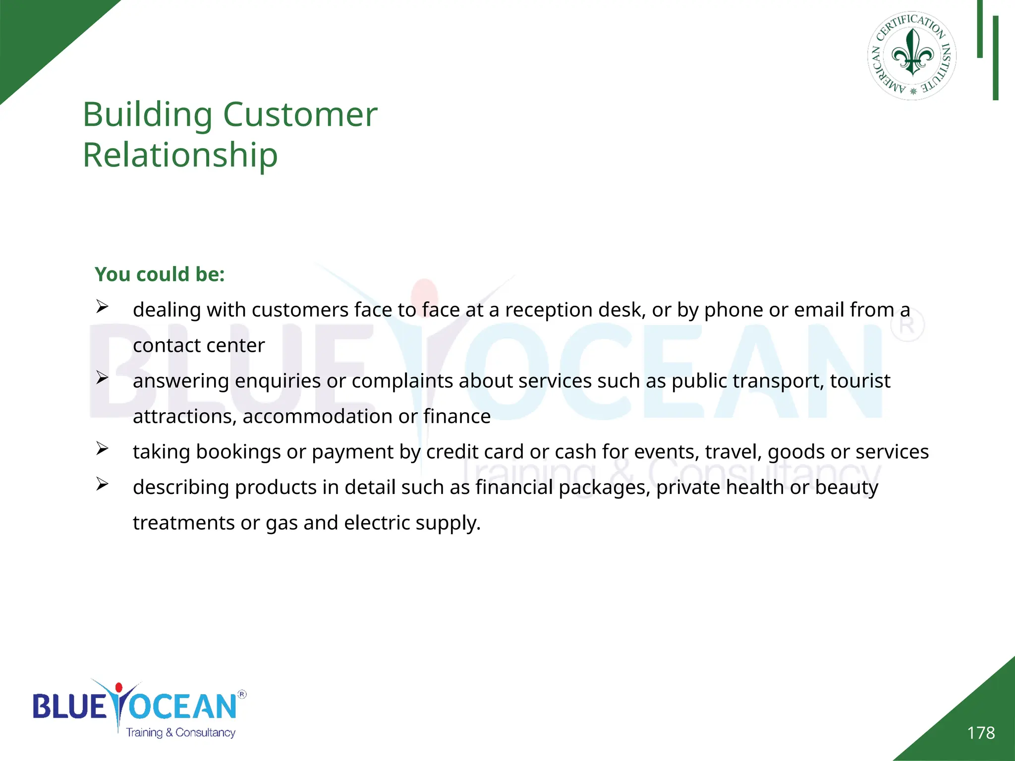 178
Building Customer
Relationship
You could be:
 dealing with customers face to face at a reception desk, or by phone or email from a
contact center
 answering enquiries or complaints about services such as public transport, tourist
attractions, accommodation or finance
 taking bookings or payment by credit card or cash for events, travel, goods or services
 describing products in detail such as financial packages, private health or beauty
treatments or gas and electric supply.
 