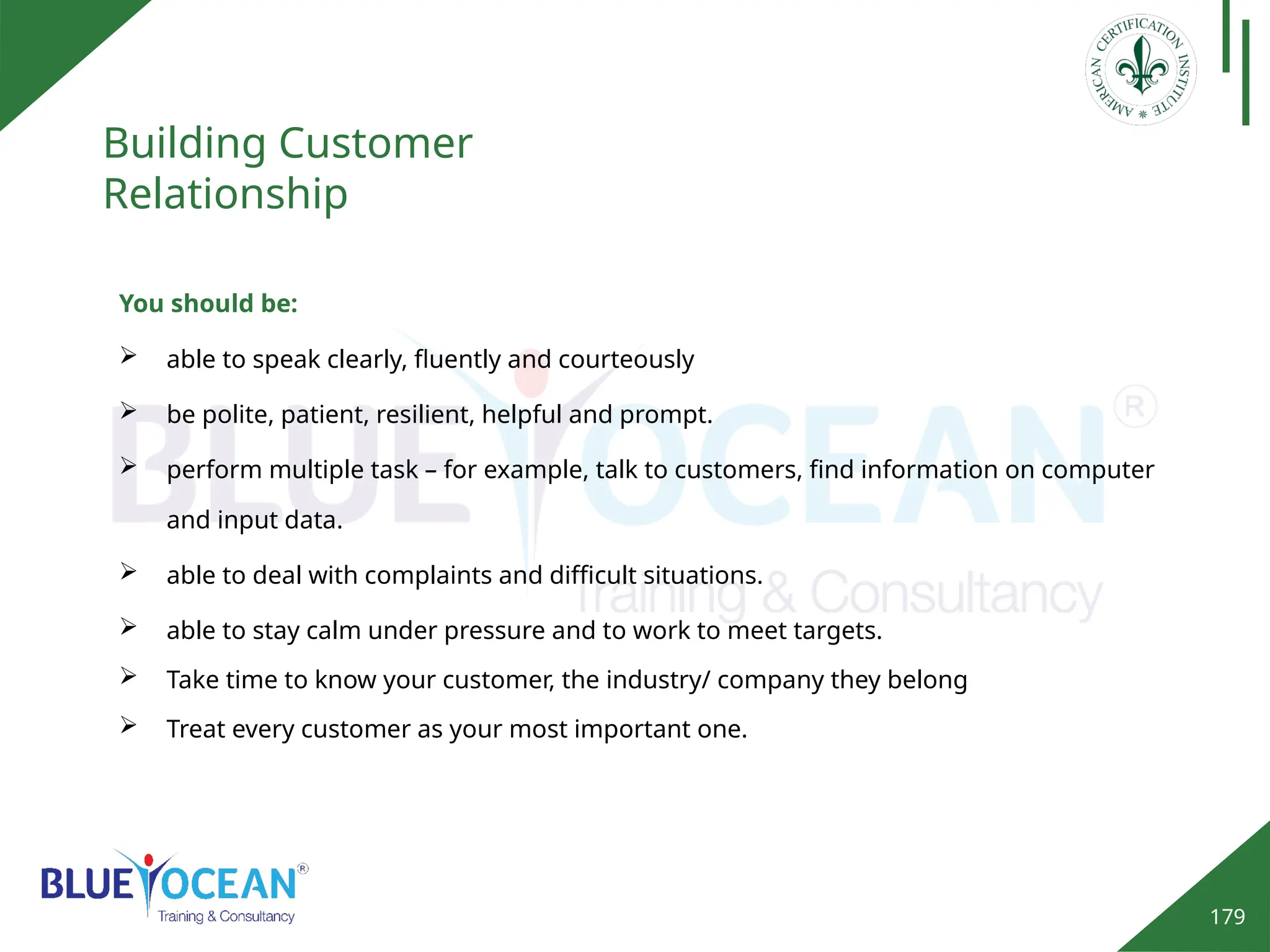 179
Building Customer
Relationship
You should be:
 able to speak clearly, fluently and courteously
 be polite, patient, resilient, helpful and prompt.
 perform multiple task – for example, talk to customers, find information on computer
and input data.
 able to deal with complaints and difficult situations.
 able to stay calm under pressure and to work to meet targets.
 Take time to know your customer, the industry/ company they belong
 Treat every customer as your most important one.
 