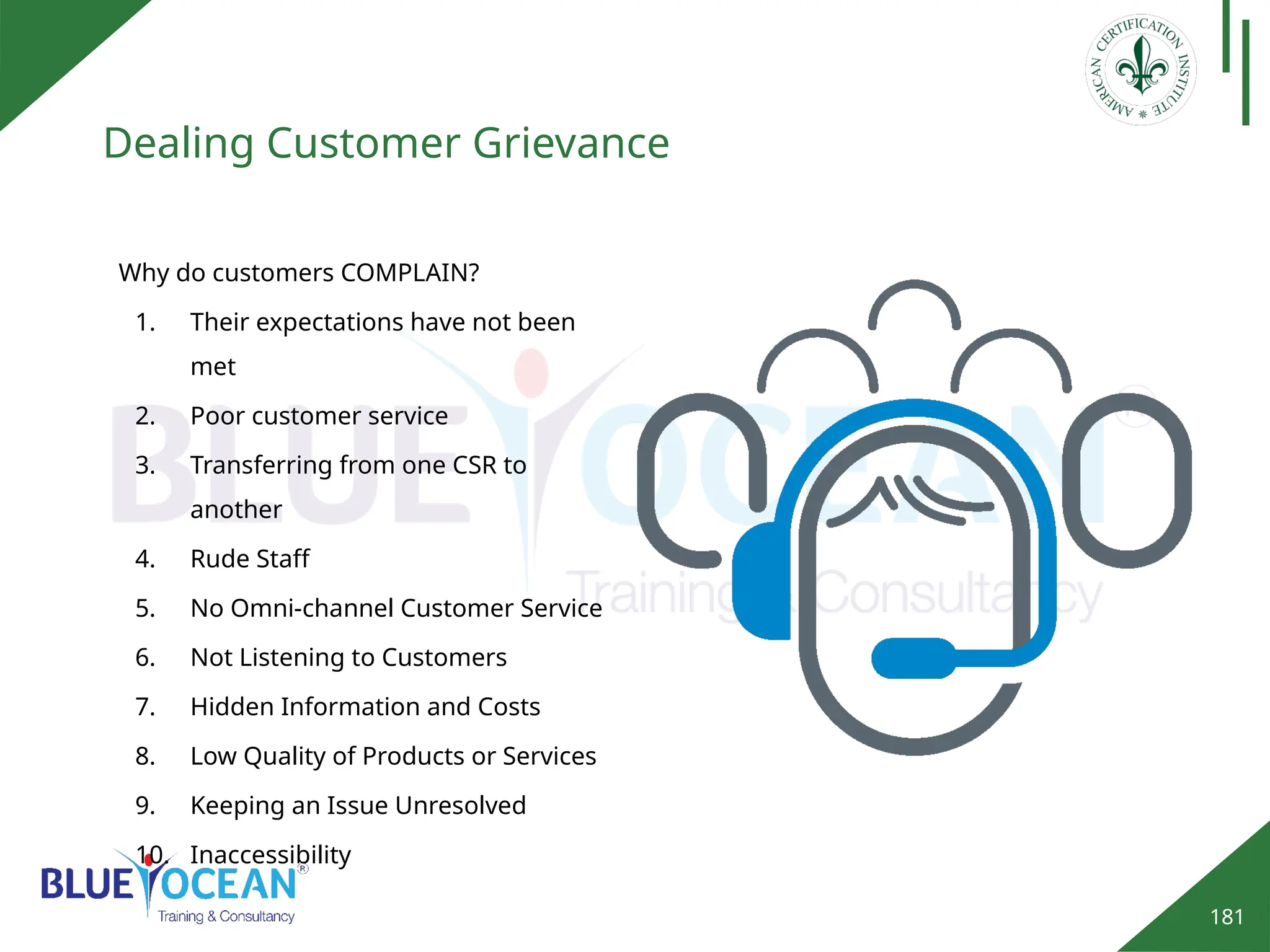 181
Dealing Customer Grievance
Why do customers COMPLAIN?
1. Their expectations have not been
met
2. Poor customer service
3. Transferring from one CSR to
another
4. Rude Staff
5. No Omni-channel Customer Service
6. Not Listening to Customers
7. Hidden Information and Costs
8. Low Quality of Products or Services
9. Keeping an Issue Unresolved
10. Inaccessibility
 