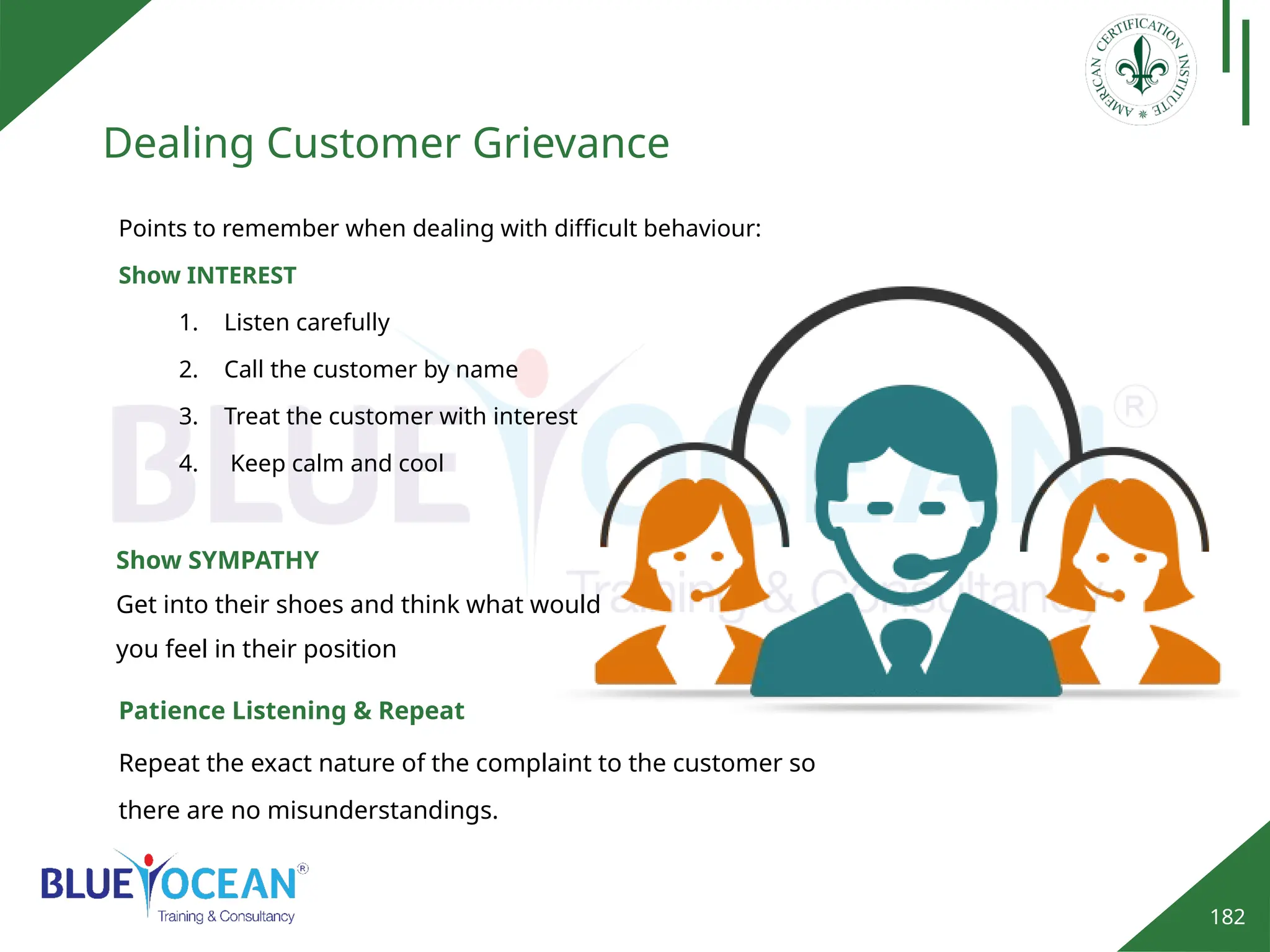 182
Dealing Customer Grievance
Points to remember when dealing with difficult behaviour:
Show INTEREST
1. Listen carefully
2. Call the customer by name
3. Treat the customer with interest
4. Keep calm and cool
Show SYMPATHY
Get into their shoes and think what would
you feel in their position
Patience Listening & Repeat
Repeat the exact nature of the complaint to the customer so
there are no misunderstandings.
 