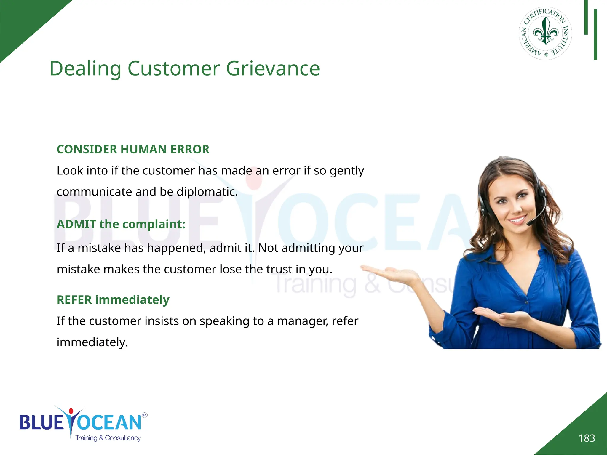 183
Dealing Customer Grievance
CONSIDER HUMAN ERROR
Look into if the customer has made an error if so gently
communicate and be diplomatic.
ADMIT the complaint:
If a mistake has happened, admit it. Not admitting your
mistake makes the customer lose the trust in you.
REFER immediately
If the customer insists on speaking to a manager, refer
immediately.
 