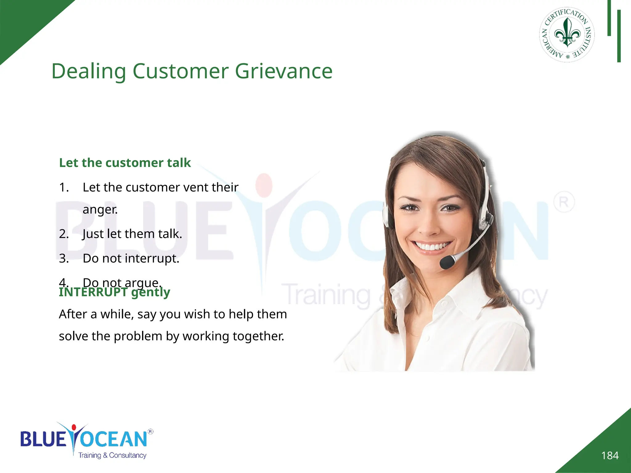 184
Dealing Customer Grievance
Let the customer talk
1. Let the customer vent their
anger.
2. Just let them talk.
3. Do not interrupt.
4. Do not argue.
INTERRUPT gently
After a while, say you wish to help them
solve the problem by working together.
 