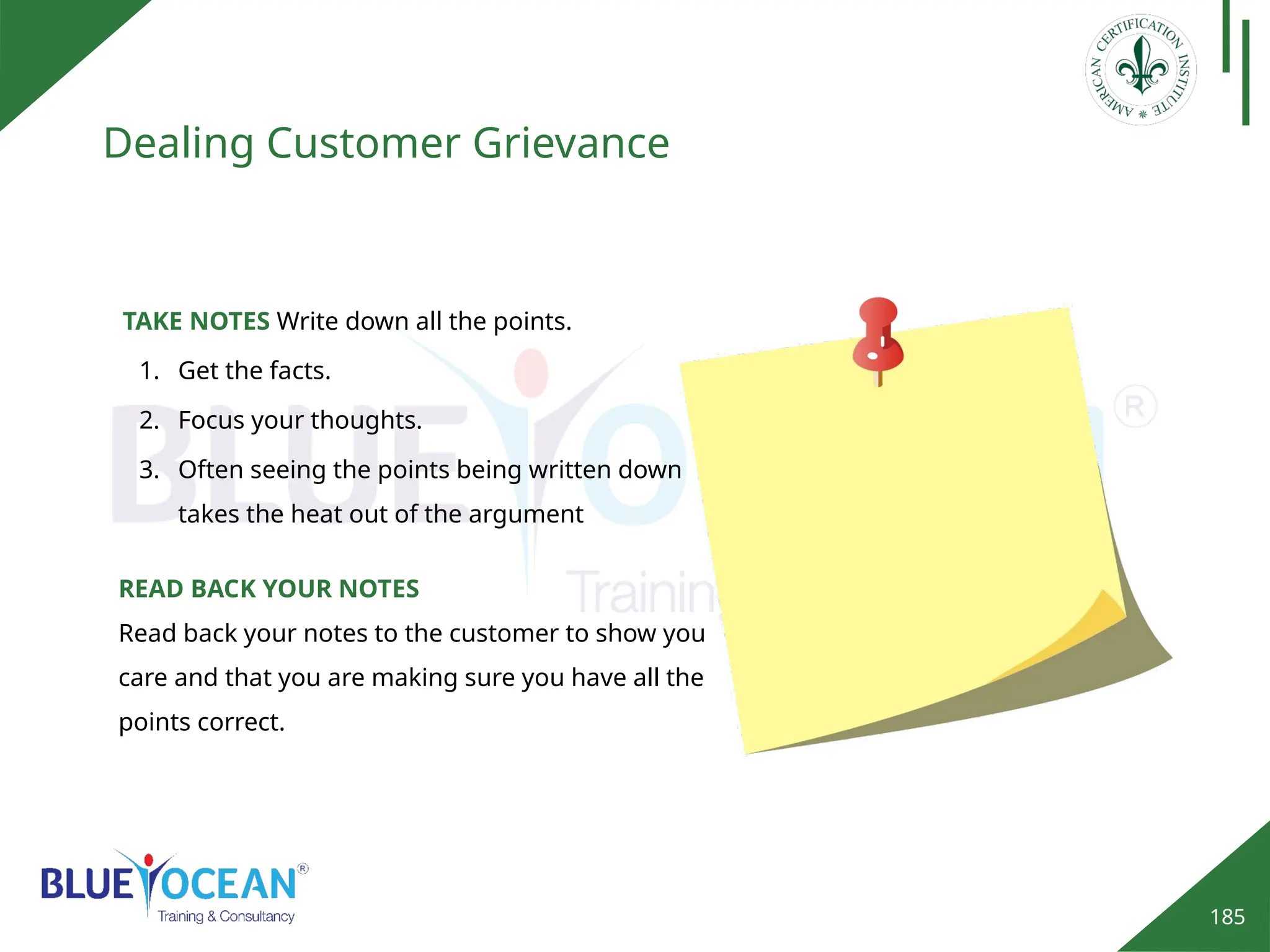 185
Dealing Customer Grievance
TAKE NOTES Write down all the points.
1. Get the facts.
2. Focus your thoughts.
3. Often seeing the points being written down
takes the heat out of the argument
READ BACK YOUR NOTES
Read back your notes to the customer to show you
care and that you are making sure you have all the
points correct.
 