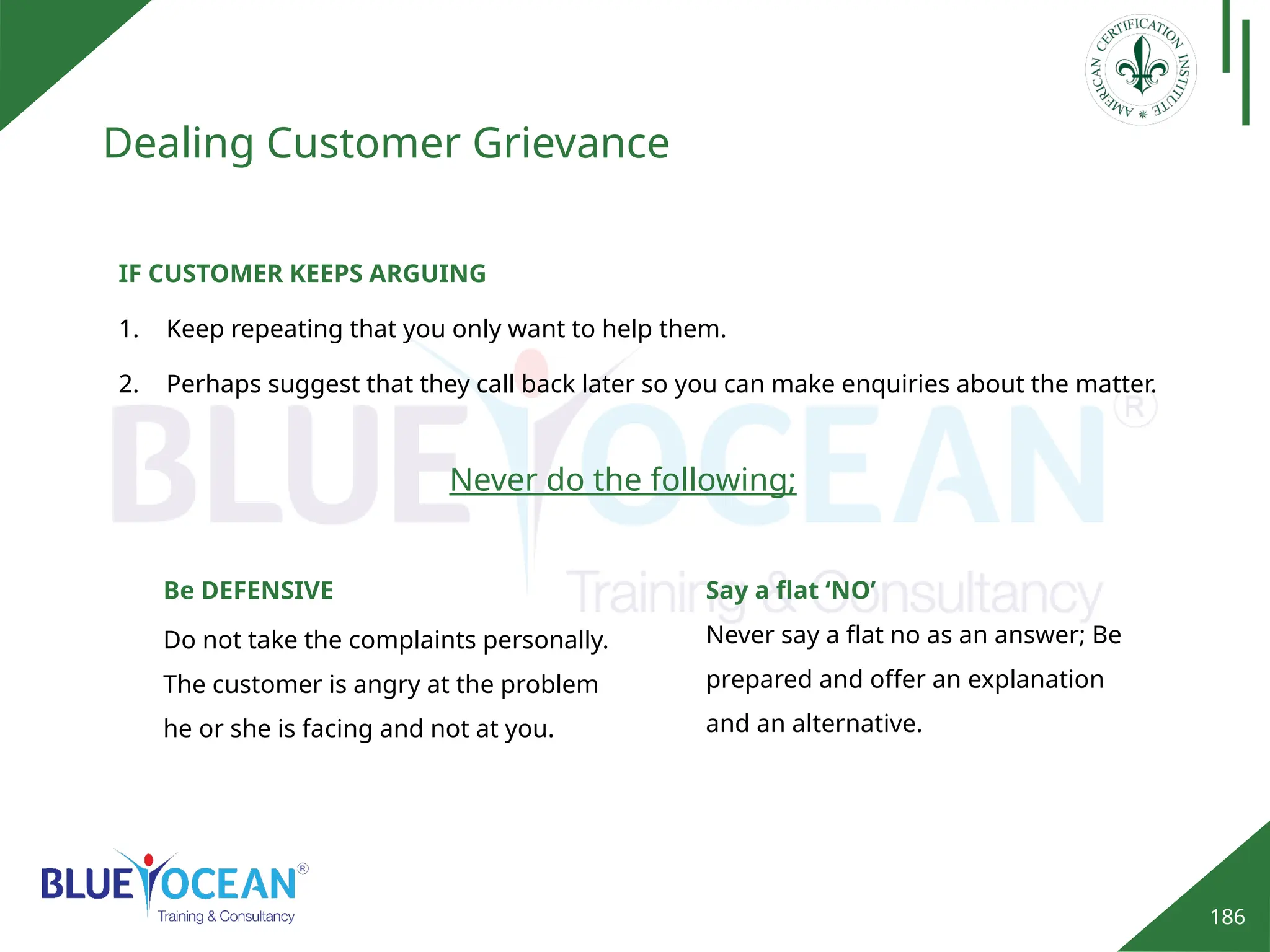 186
Dealing Customer Grievance
IF CUSTOMER KEEPS ARGUING
1. Keep repeating that you only want to help them.
2. Perhaps suggest that they call back later so you can make enquiries about the matter.
Never do the following;
Be DEFENSIVE
Do not take the complaints personally.
The customer is angry at the problem
he or she is facing and not at you.
Say a flat ‘NO’
Never say a flat no as an answer; Be
prepared and offer an explanation
and an alternative.
 