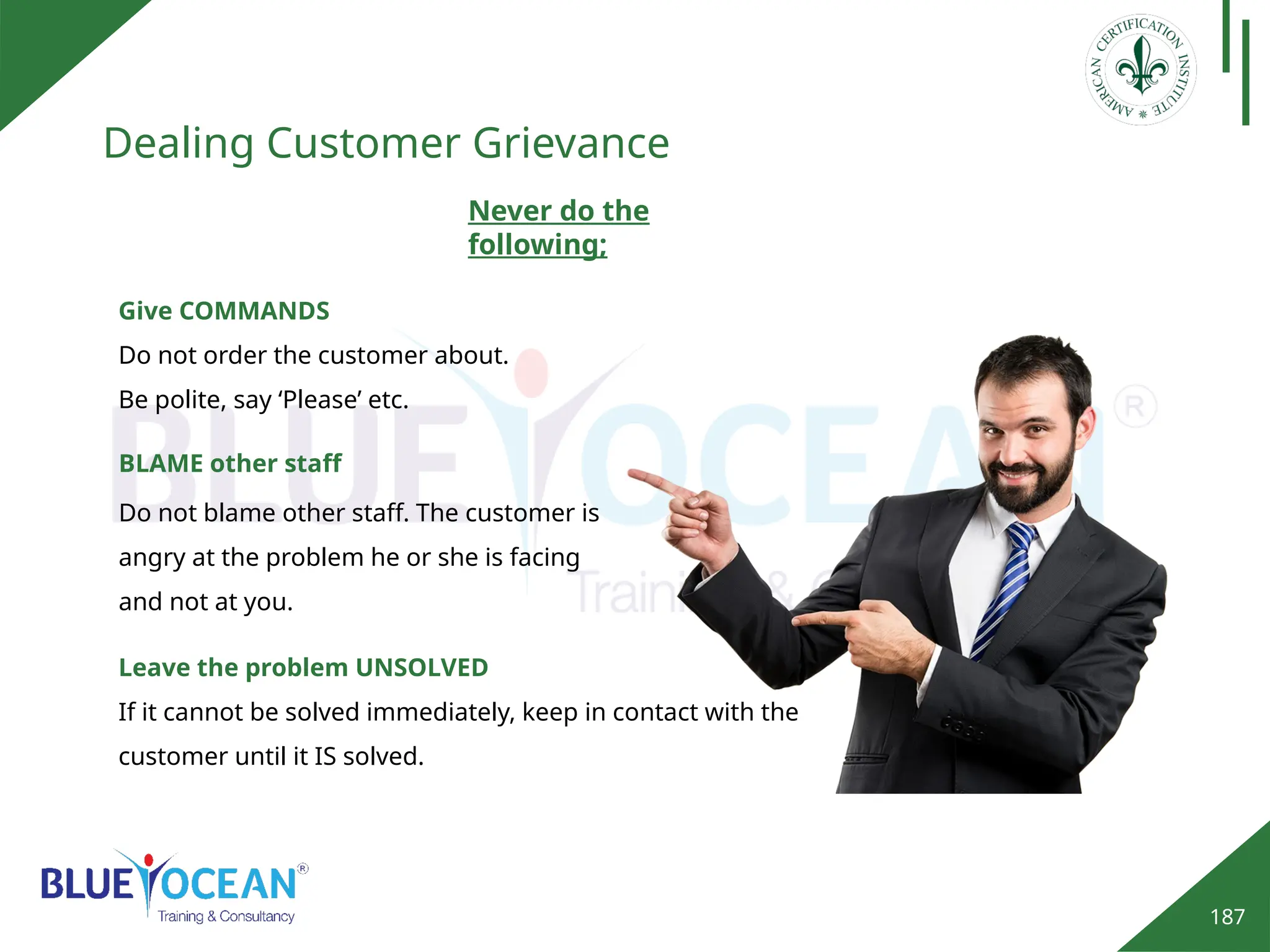 187
Dealing Customer Grievance
BLAME other staff
Do not blame other staff. The customer is
angry at the problem he or she is facing
and not at you.
Give COMMANDS
Do not order the customer about.
Be polite, say ‘Please’ etc.
Never do the
following;
Leave the problem UNSOLVED
If it cannot be solved immediately, keep in contact with the
customer until it IS solved.
 