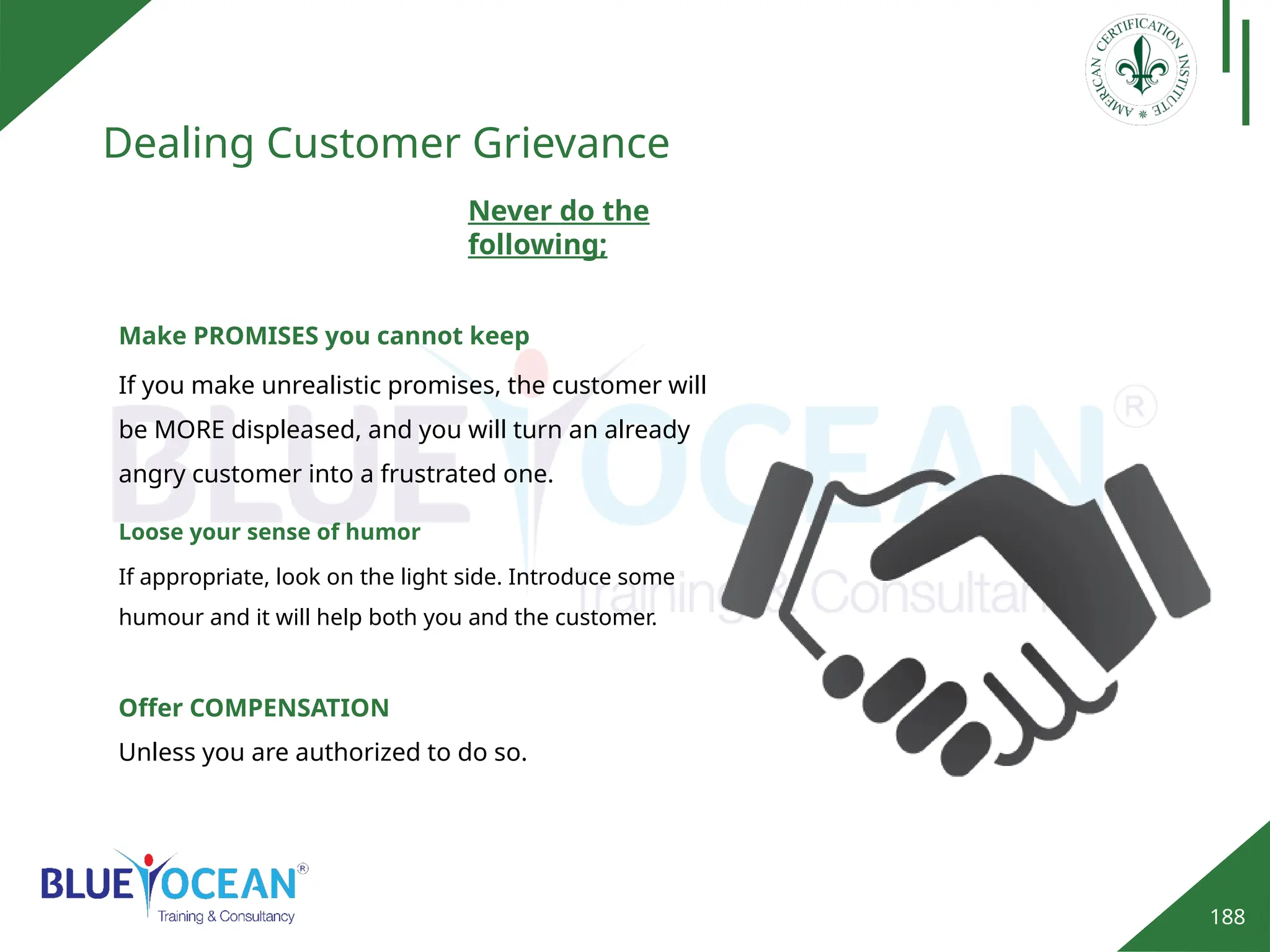 188
Dealing Customer Grievance
Never do the
following;
Make PROMISES you cannot keep
If you make unrealistic promises, the customer will
be MORE displeased, and you will turn an already
angry customer into a frustrated one.
Loose your sense of humor
If appropriate, look on the light side. Introduce some
humour and it will help both you and the customer.
Offer COMPENSATION
Unless you are authorized to do so.
 