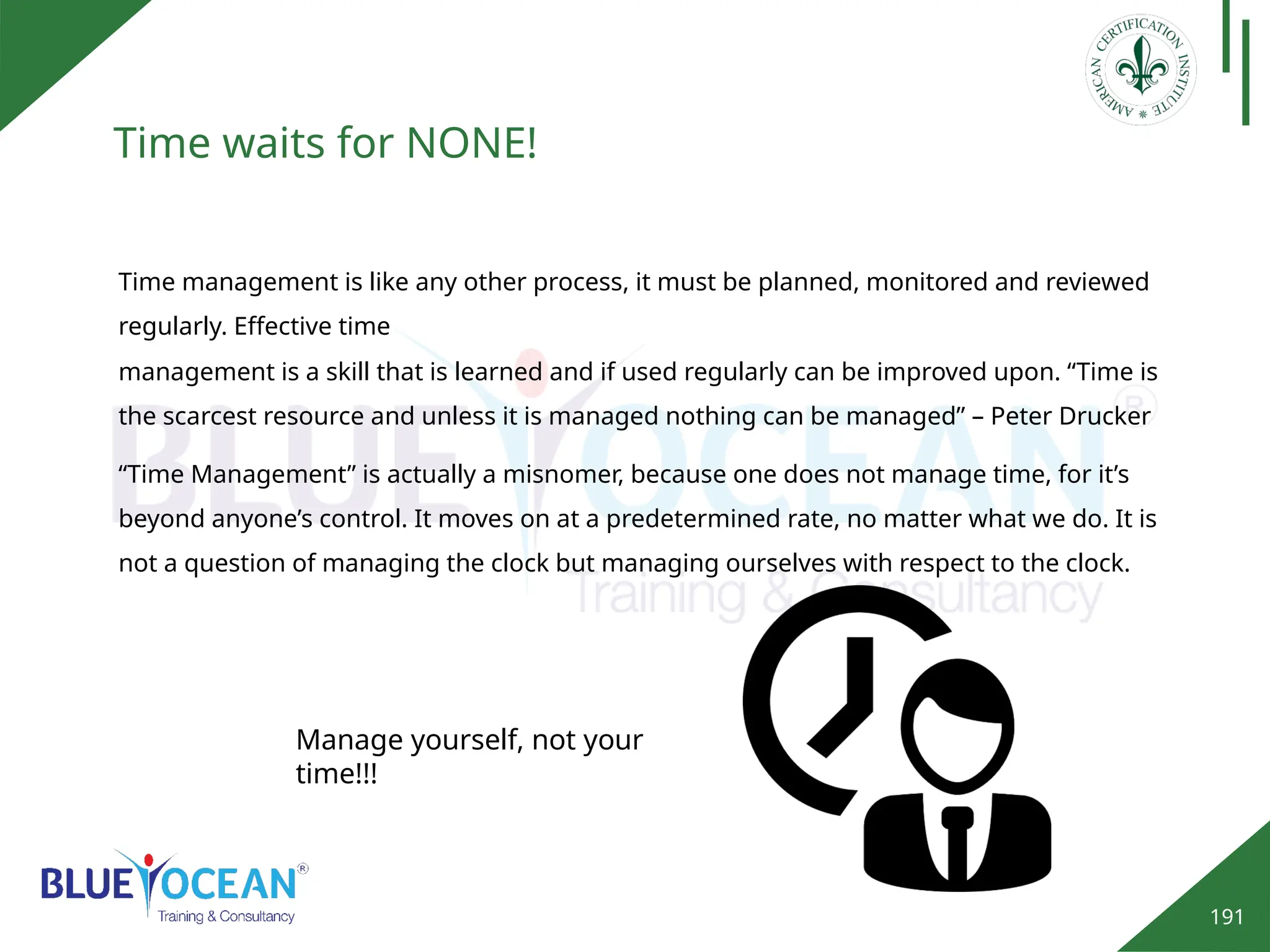 191
Time waits for NONE!
Time management is like any other process, it must be planned, monitored and reviewed
regularly. Effective time
management is a skill that is learned and if used regularly can be improved upon. “Time is
the scarcest resource and unless it is managed nothing can be managed” – Peter Drucker
“Time Management” is actually a misnomer, because one does not manage time, for it’s
beyond anyone’s control. It moves on at a predetermined rate, no matter what we do. It is
not a question of managing the clock but managing ourselves with respect to the clock.
Manage yourself, not your
time!!!
 