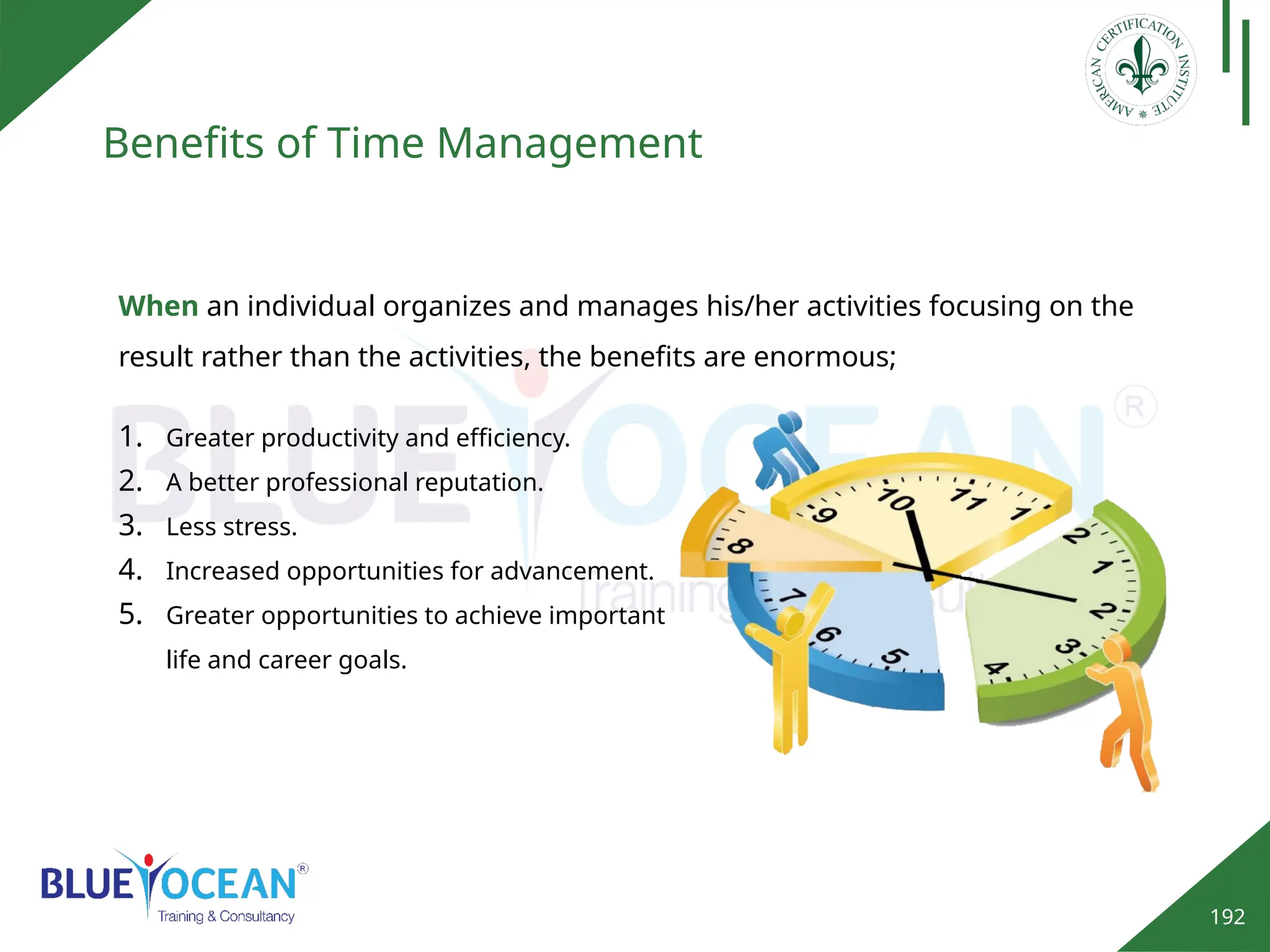 192
Benefits of Time Management
When an individual organizes and manages his/her activities focusing on the
result rather than the activities, the benefits are enormous;
1. Greater productivity and efficiency.
2. A better professional reputation.
3. Less stress.
4. Increased opportunities for advancement.
5. Greater opportunities to achieve important
life and career goals.
 