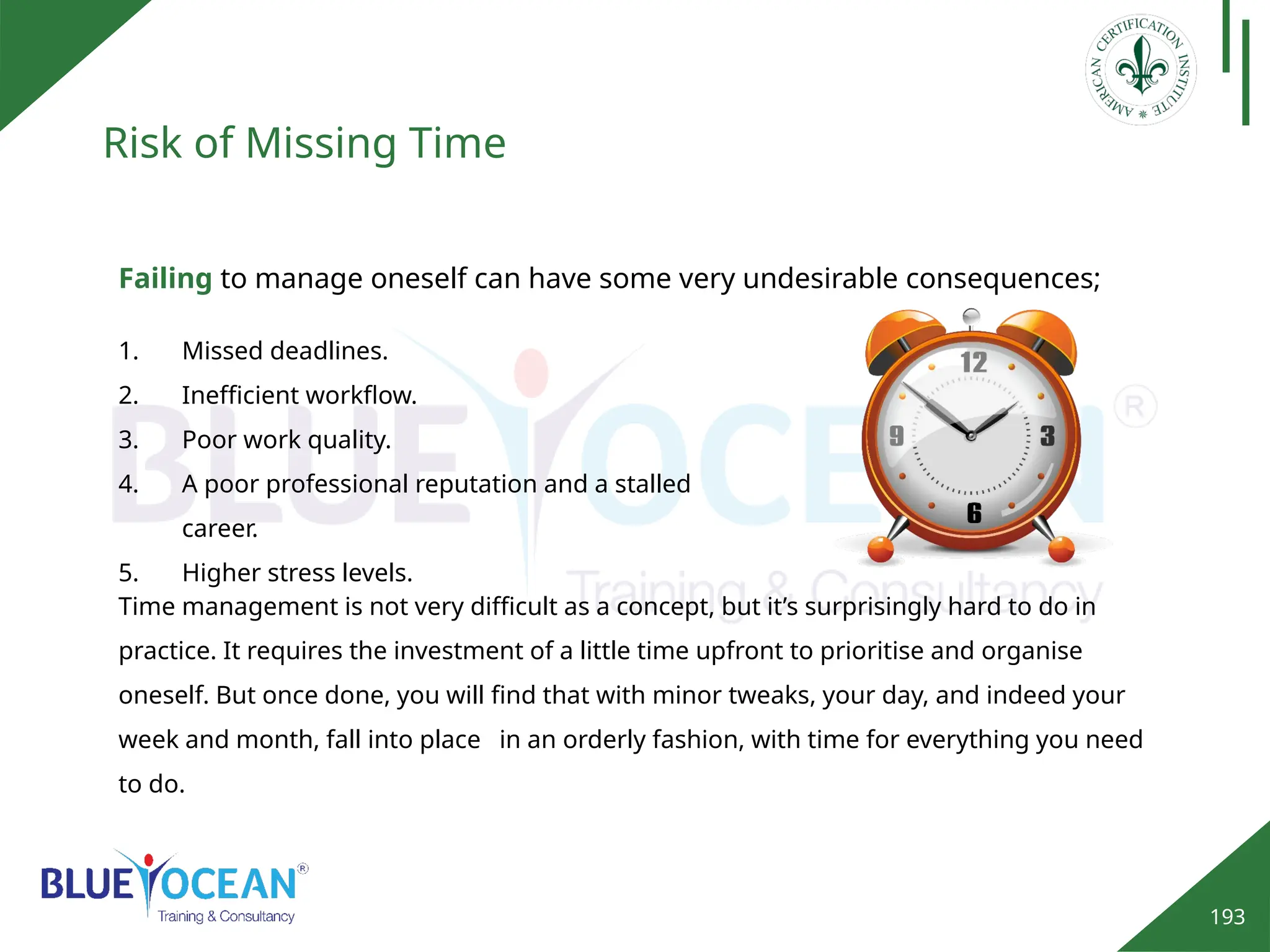 193
Risk of Missing Time
Time management is not very difficult as a concept, but it’s surprisingly hard to do in
practice. It requires the investment of a little time upfront to prioritise and organise
oneself. But once done, you will find that with minor tweaks, your day, and indeed your
week and month, fall into place in an orderly fashion, with time for everything you need
to do.
1. Missed deadlines.
2. Inefficient workflow.
3. Poor work quality.
4. A poor professional reputation and a stalled
career.
5. Higher stress levels.
Failing to manage oneself can have some very undesirable consequences;
 