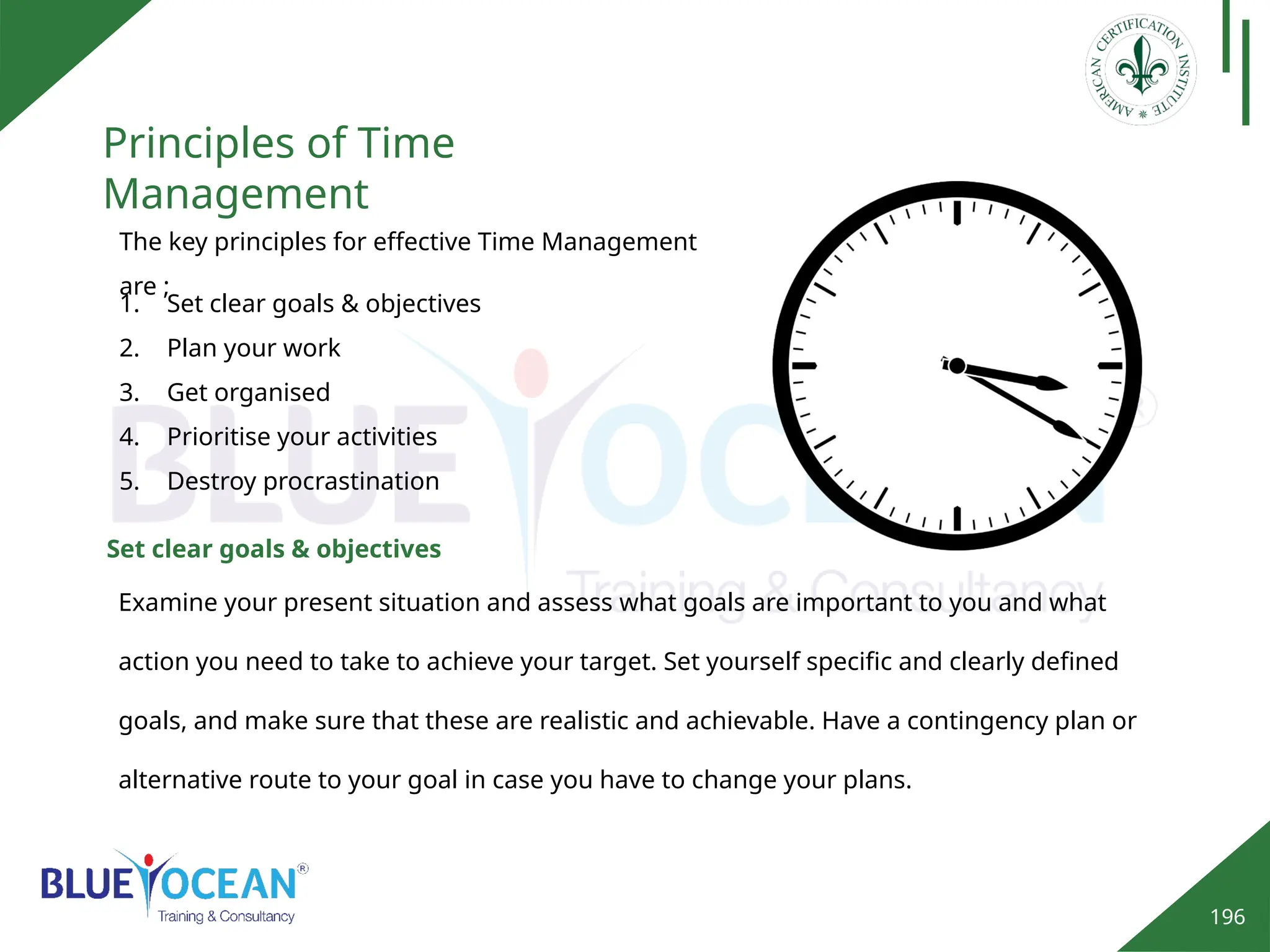 196
Principles of Time
Management
The key principles for effective Time Management
are ;
1. Set clear goals & objectives
2. Plan your work
3. Get organised
4. Prioritise your activities
5. Destroy procrastination
Examine your present situation and assess what goals are important to you and what
action you need to take to achieve your target. Set yourself specific and clearly defined
goals, and make sure that these are realistic and achievable. Have a contingency plan or
alternative route to your goal in case you have to change your plans.
Set clear goals & objectives
 