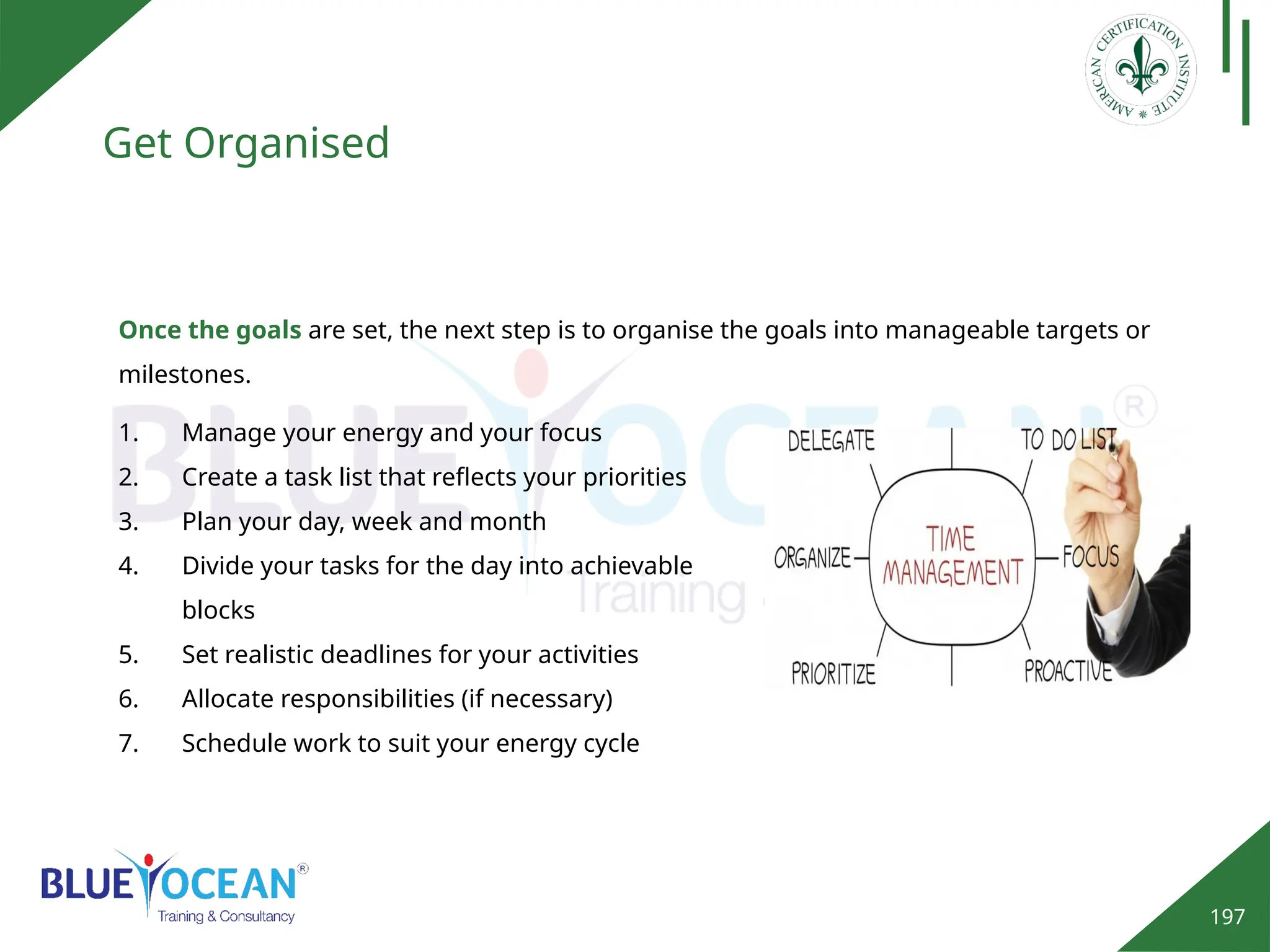 197
Get Organised
Once the goals are set, the next step is to organise the goals into manageable targets or
milestones.
1. Manage your energy and your focus
2. Create a task list that reflects your priorities
3. Plan your day, week and month
4. Divide your tasks for the day into achievable
blocks
5. Set realistic deadlines for your activities
6. Allocate responsibilities (if necessary)
7. Schedule work to suit your energy cycle
 