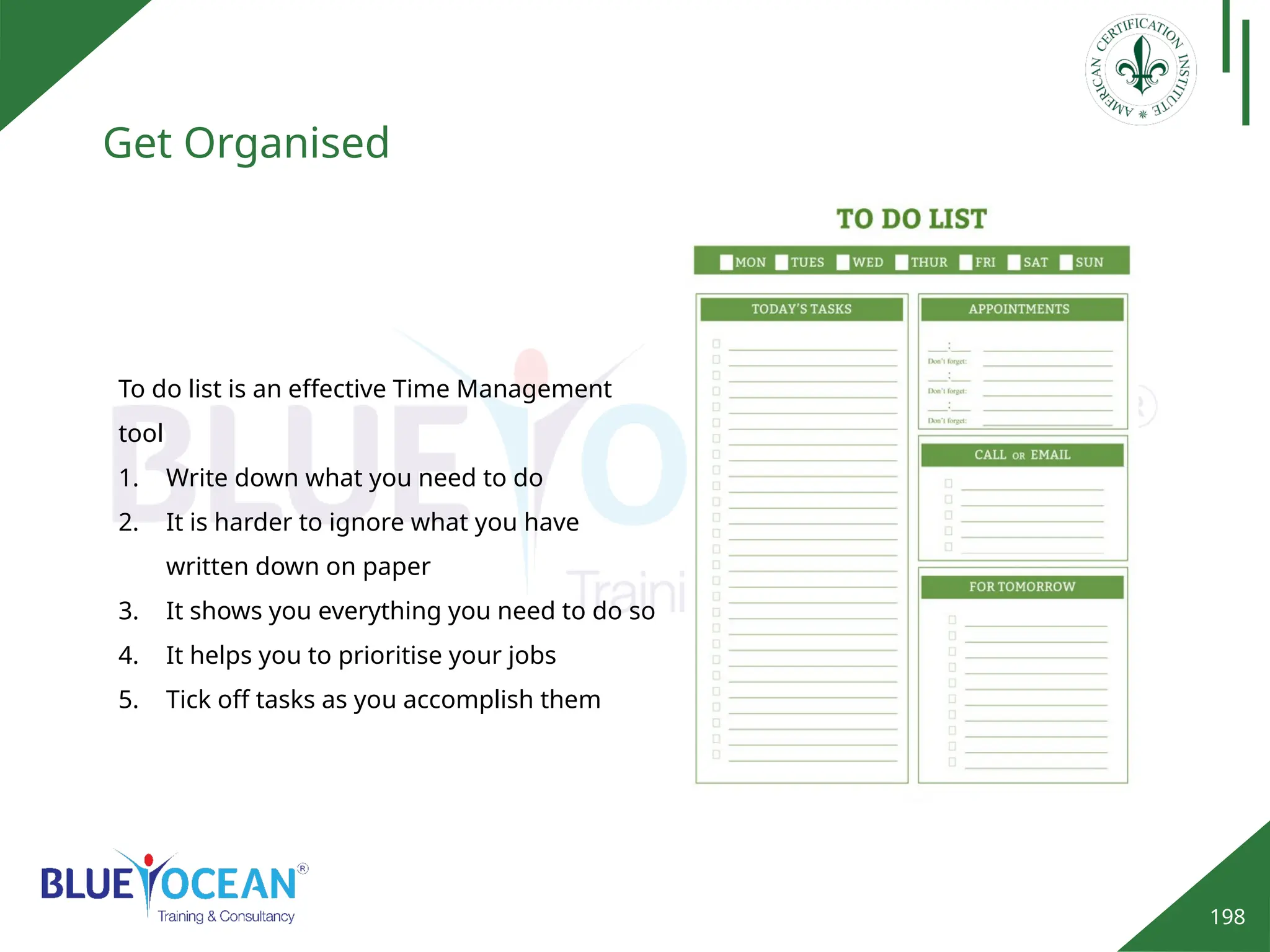 198
Get Organised
To do list is an effective Time Management
tool
1. Write down what you need to do
2. It is harder to ignore what you have
written down on paper
3. It shows you everything you need to do so
4. It helps you to prioritise your jobs
5. Tick off tasks as you accomplish them
 