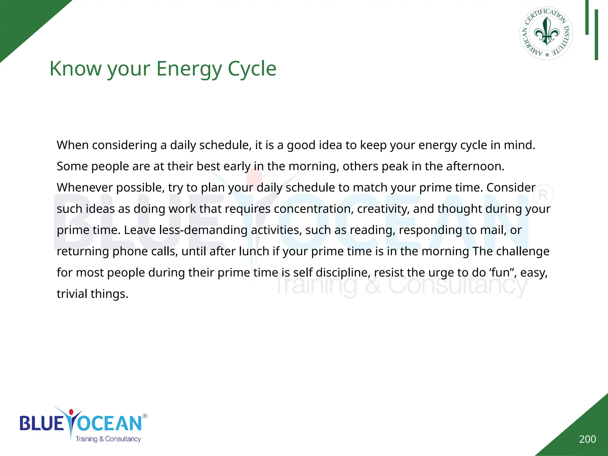 200
Know your Energy Cycle
When considering a daily schedule, it is a good idea to keep your energy cycle in mind.
Some people are at their best early in the morning, others peak in the afternoon.
Whenever possible, try to plan your daily schedule to match your prime time. Consider
such ideas as doing work that requires concentration, creativity, and thought during your
prime time. Leave less-demanding activities, such as reading, responding to mail, or
returning phone calls, until after lunch if your prime time is in the morning The challenge
for most people during their prime time is self discipline, resist the urge to do ‘fun”, easy,
trivial things.
 