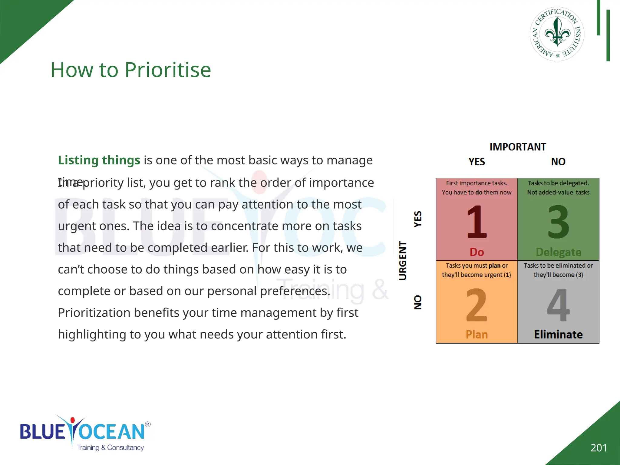201
How to Prioritise
Listing things is one of the most basic ways to manage
time.
In a priority list, you get to rank the order of importance
of each task so that you can pay attention to the most
urgent ones. The idea is to concentrate more on tasks
that need to be completed earlier. For this to work, we
can’t choose to do things based on how easy it is to
complete or based on our personal preferences.
Prioritization benefits your time management by first
highlighting to you what needs your attention first.
 