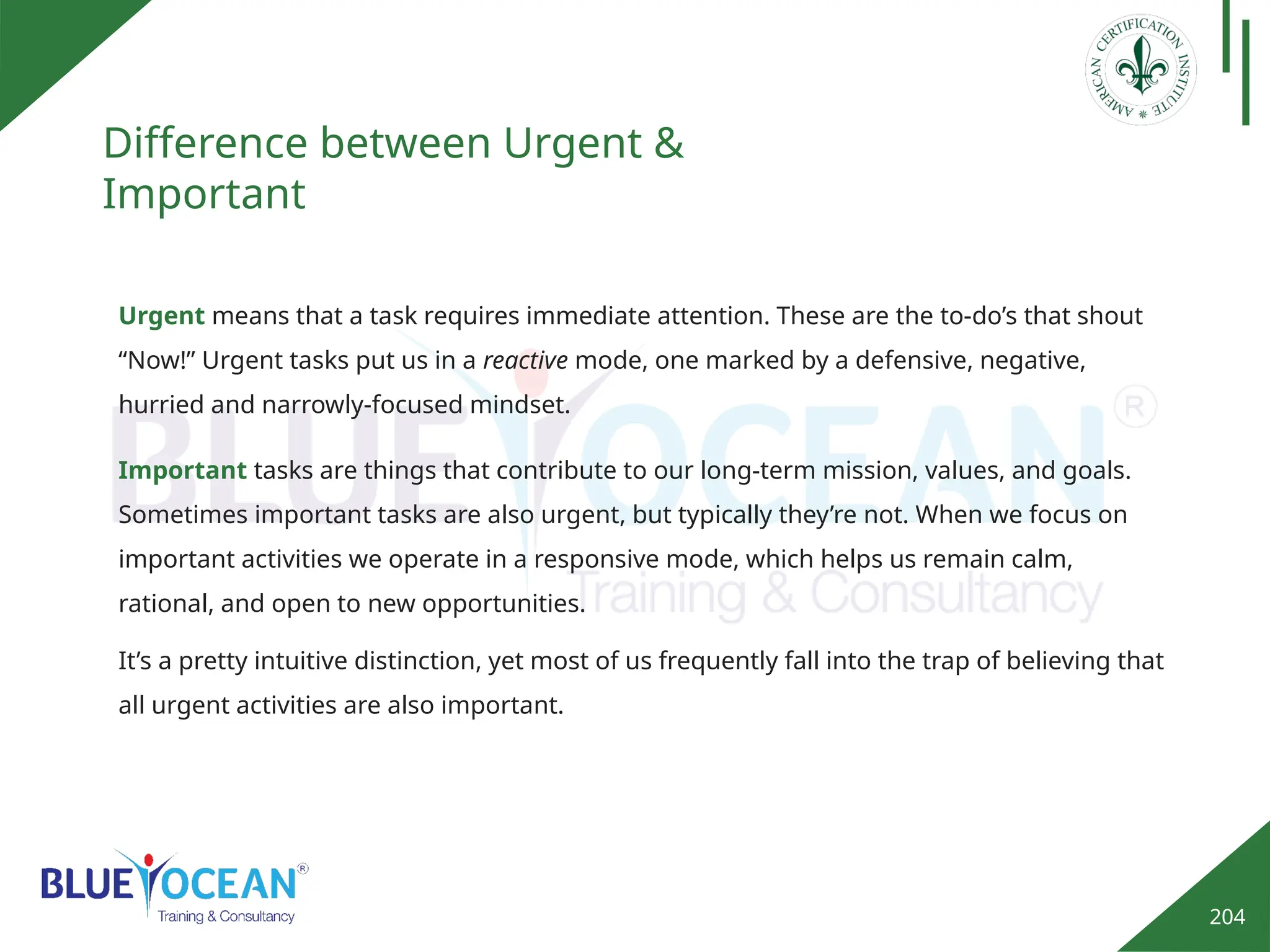 204
Difference between Urgent &
Important
Urgent means that a task requires immediate attention. These are the to-do’s that shout
“Now!” Urgent tasks put us in a reactive mode, one marked by a defensive, negative,
hurried and narrowly-focused mindset.
Important tasks are things that contribute to our long-term mission, values, and goals.
Sometimes important tasks are also urgent, but typically they’re not. When we focus on
important activities we operate in a responsive mode, which helps us remain calm,
rational, and open to new opportunities.
It’s a pretty intuitive distinction, yet most of us frequently fall into the trap of believing that
all urgent activities are also important.
 
