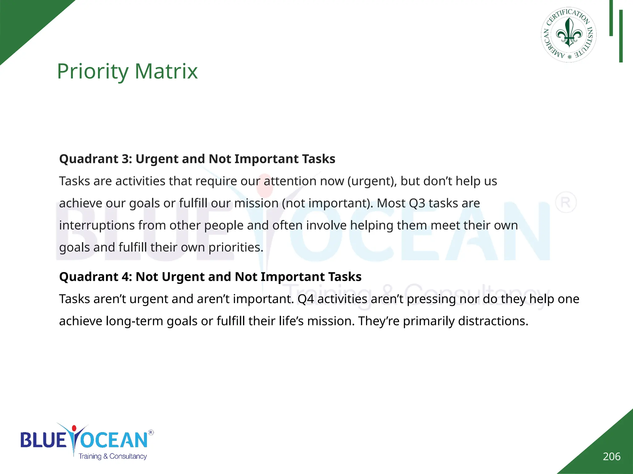 206
Priority Matrix
Quadrant 4: Not Urgent and Not Important Tasks
Tasks aren’t urgent and aren’t important. Q4 activities aren’t pressing nor do they help one
achieve long-term goals or fulfill their life’s mission. They’re primarily distractions.
Quadrant 3: Urgent and Not Important Tasks
Tasks are activities that require our attention now (urgent), but don’t help us
achieve our goals or fulfill our mission (not important). Most Q3 tasks are
interruptions from other people and often involve helping them meet their own
goals and fulfill their own priorities.
 