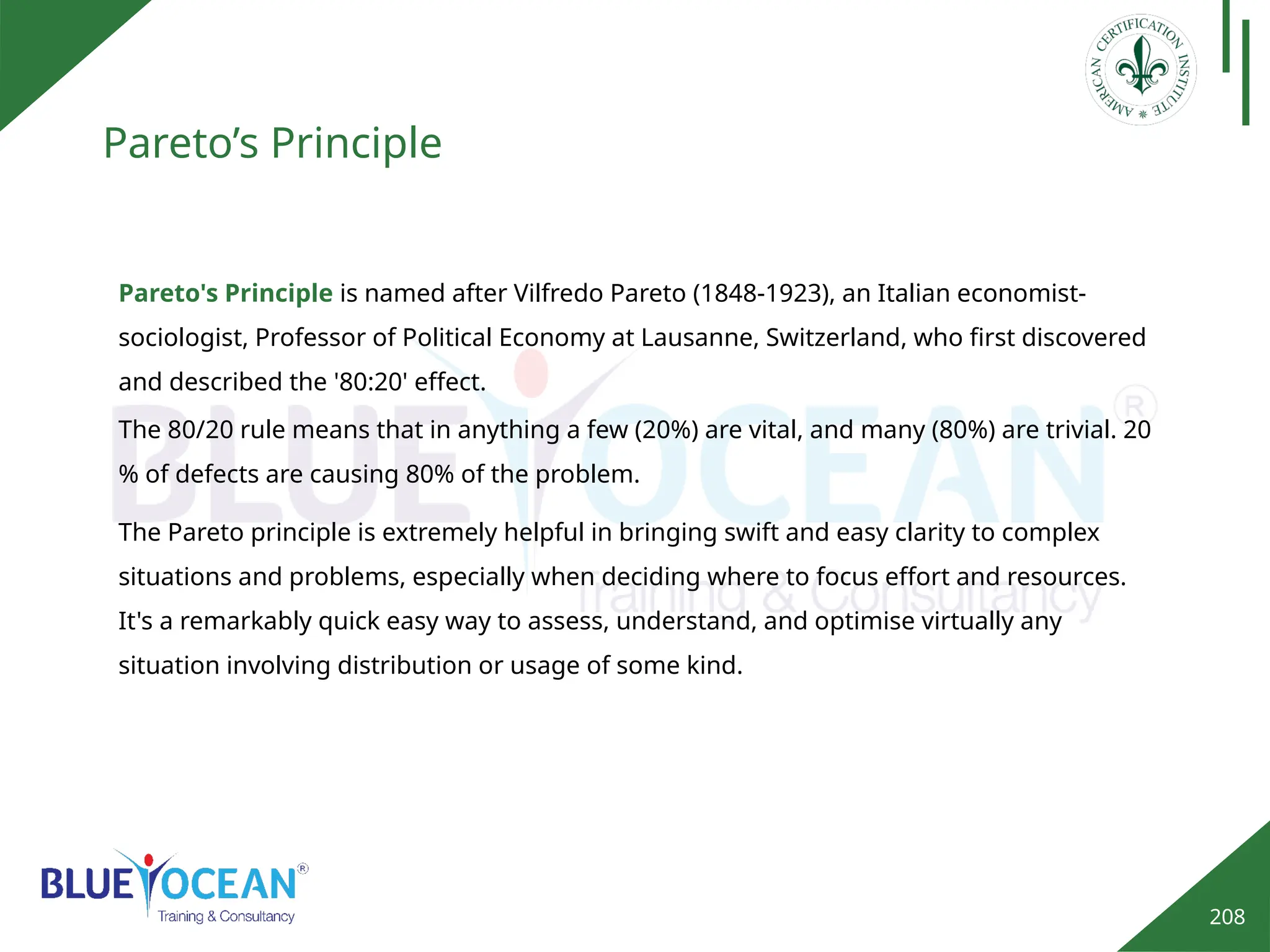 208
Pareto’s Principle
Pareto's Principle is named after Vilfredo Pareto (1848-1923), an Italian economist-
sociologist, Professor of Political Economy at Lausanne, Switzerland, who first discovered
and described the '80:20' effect.
The Pareto principle is extremely helpful in bringing swift and easy clarity to complex
situations and problems, especially when deciding where to focus effort and resources.
It's a remarkably quick easy way to assess, understand, and optimise virtually any
situation involving distribution or usage of some kind.
The 80/20 rule means that in anything a few (20%) are vital, and many (80%) are trivial. 20
% of defects are causing 80% of the problem.
 