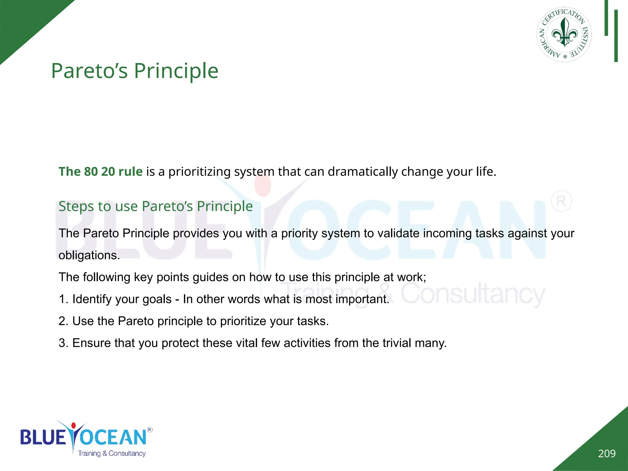 209
Pareto’s Principle
Steps to use Pareto’s Principle
The Pareto Principle provides you with a priority system to validate incoming tasks against your
obligations.
The following key points guides on how to use this principle at work;
1. Identify your goals - In other words what is most important.
2. Use the Pareto principle to prioritize your tasks.
3. Ensure that you protect these vital few activities from the trivial many.
The 80 20 rule is a prioritizing system that can dramatically change your life.
 