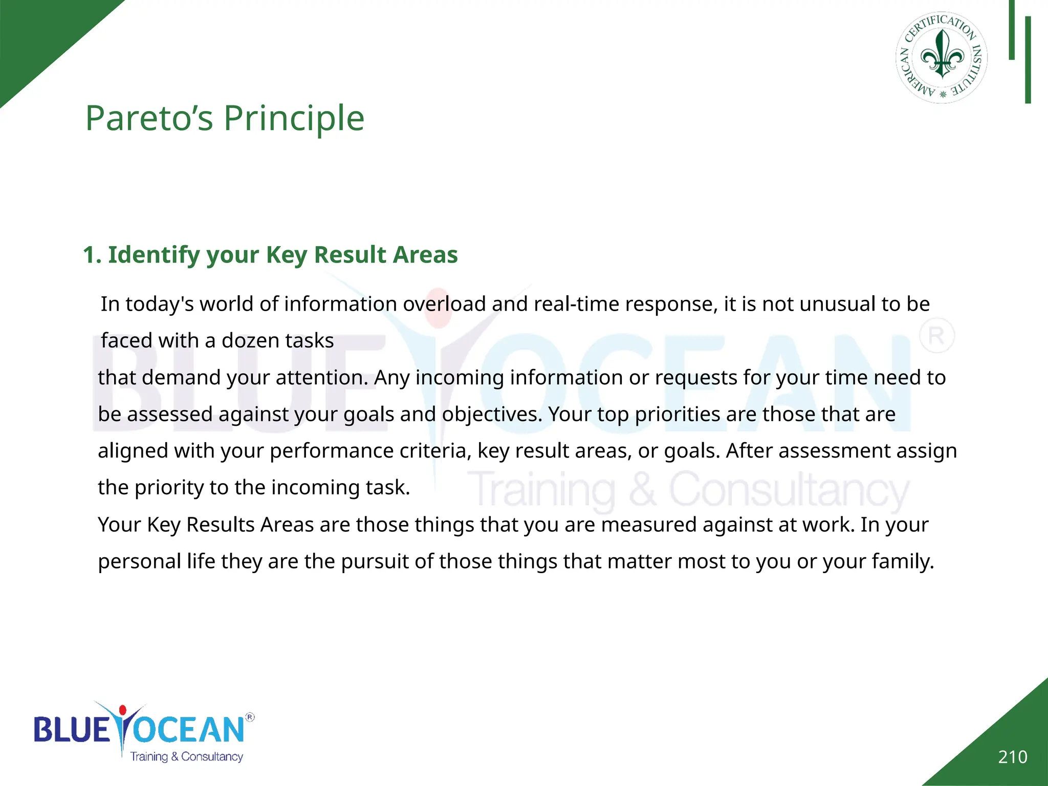 210
Pareto’s Principle
1. Identify your Key Result Areas
In today's world of information overload and real-time response, it is not unusual to be
faced with a dozen tasks
that demand your attention. Any incoming information or requests for your time need to
be assessed against your goals and objectives. Your top priorities are those that are
aligned with your performance criteria, key result areas, or goals. After assessment assign
the priority to the incoming task.
Your Key Results Areas are those things that you are measured against at work. In your
personal life they are the pursuit of those things that matter most to you or your family.
 