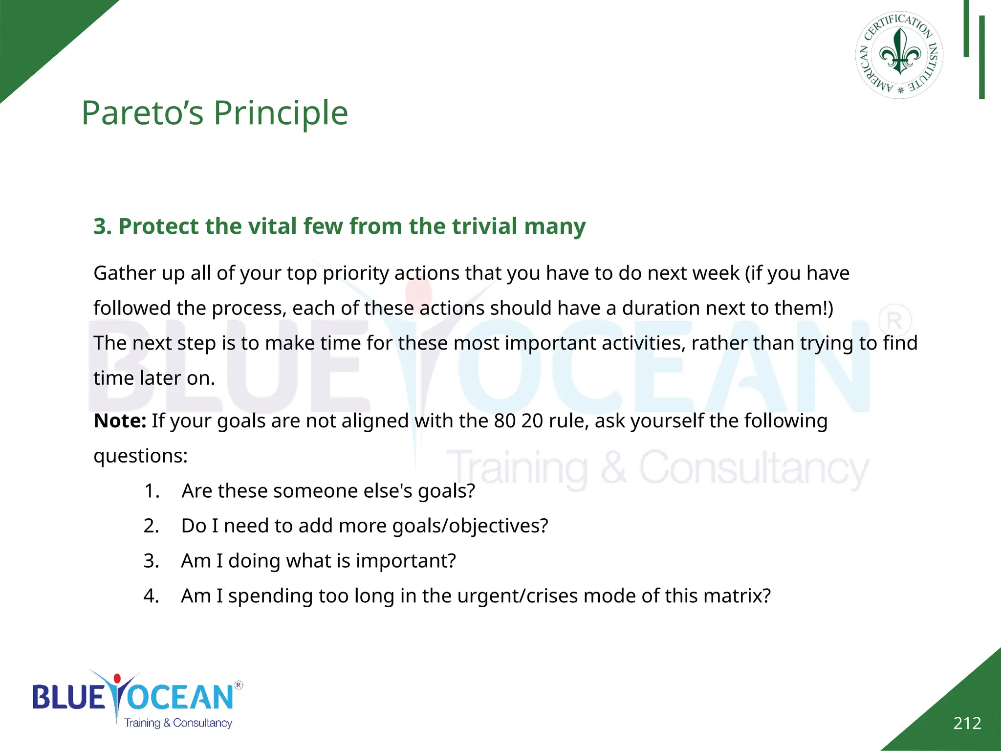 212
Pareto’s Principle
3. Protect the vital few from the trivial many
Gather up all of your top priority actions that you have to do next week (if you have
followed the process, each of these actions should have a duration next to them!)
The next step is to make time for these most important activities, rather than trying to find
time later on.
Note: If your goals are not aligned with the 80 20 rule, ask yourself the following
questions:
1. Are these someone else's goals?
2. Do I need to add more goals/objectives?
3. Am I doing what is important?
4. Am I spending too long in the urgent/crises mode of this matrix?
 