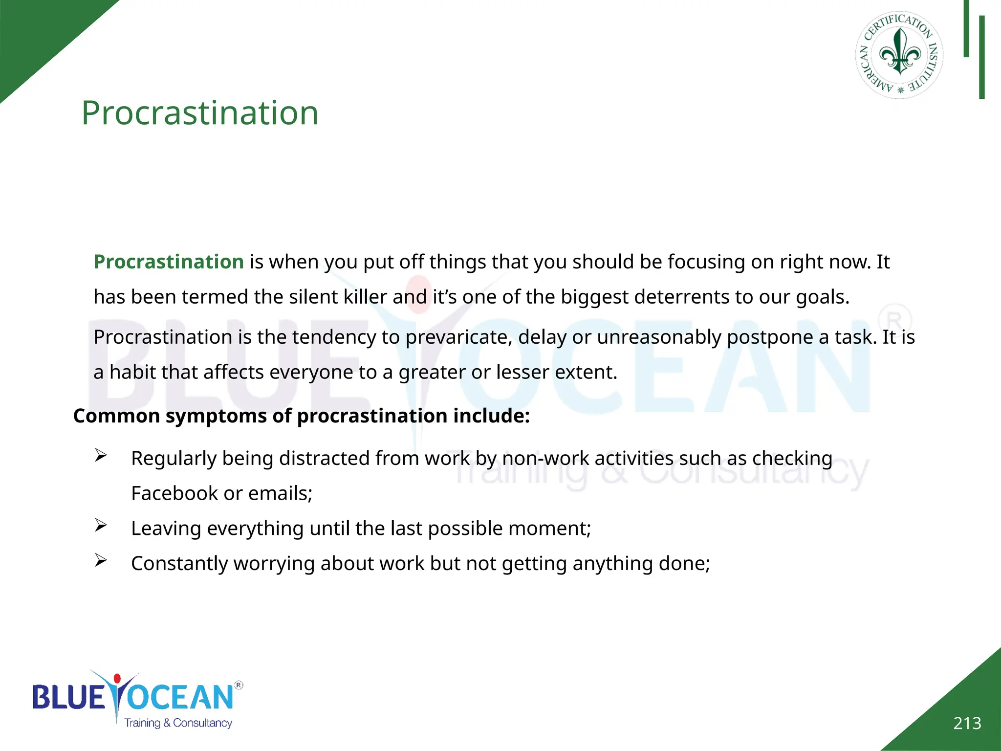 213
Procrastination
Procrastination is when you put off things that you should be focusing on right now. It
has been termed the silent killer and it’s one of the biggest deterrents to our goals.
 Regularly being distracted from work by non-work activities such as checking
Facebook or emails;
 Leaving everything until the last possible moment;
 Constantly worrying about work but not getting anything done;
Procrastination is the tendency to prevaricate, delay or unreasonably postpone a task. It is
a habit that affects everyone to a greater or lesser extent.
Common symptoms of procrastination include:
 