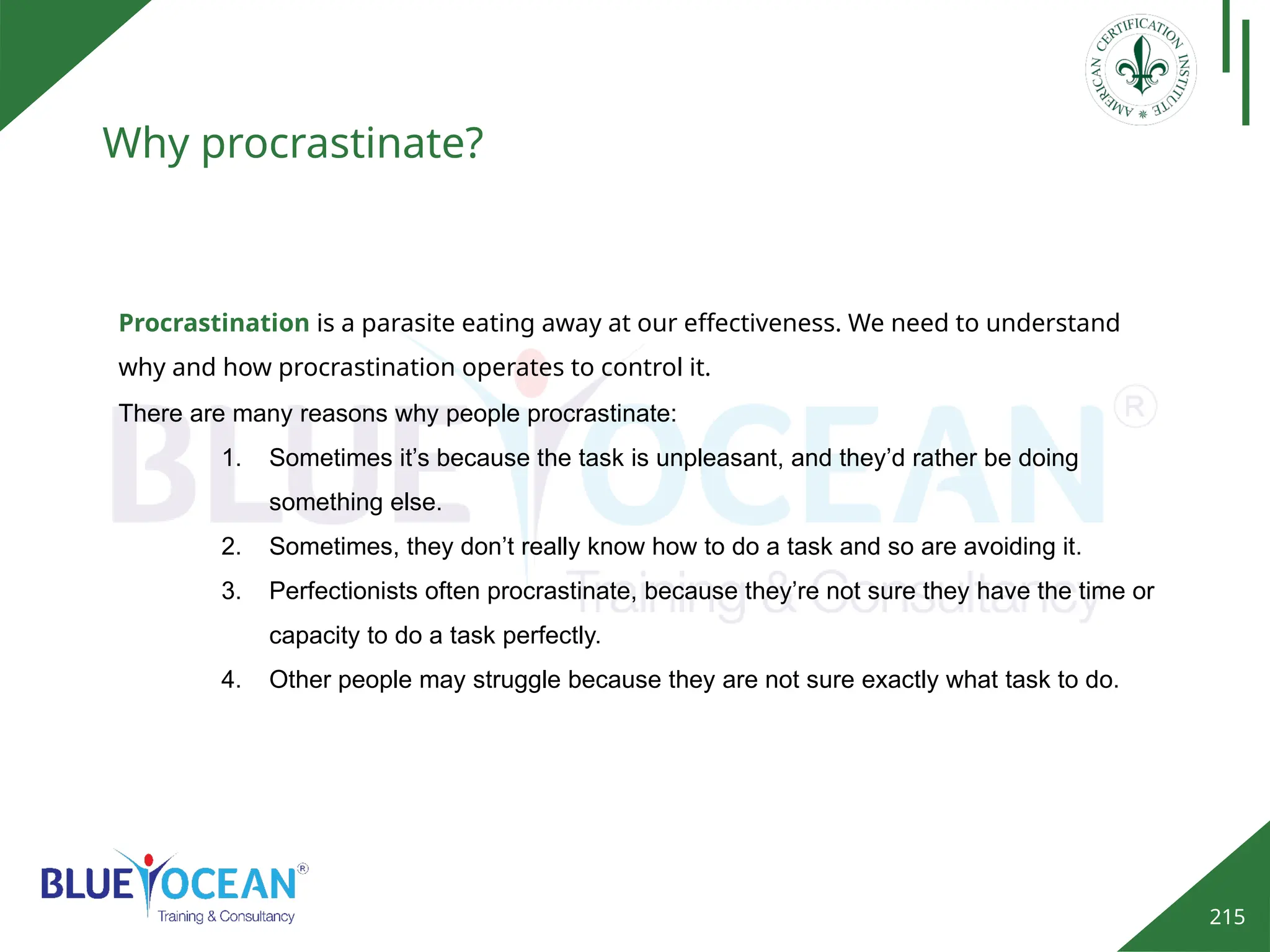 215
Why procrastinate?
There are many reasons why people procrastinate:
1. Sometimes it’s because the task is unpleasant, and they’d rather be doing
something else.
2. Sometimes, they don’t really know how to do a task and so are avoiding it.
3. Perfectionists often procrastinate, because they’re not sure they have the time or
capacity to do a task perfectly.
4. Other people may struggle because they are not sure exactly what task to do.
Procrastination is a parasite eating away at our effectiveness. We need to understand
why and how procrastination operates to control it.
 