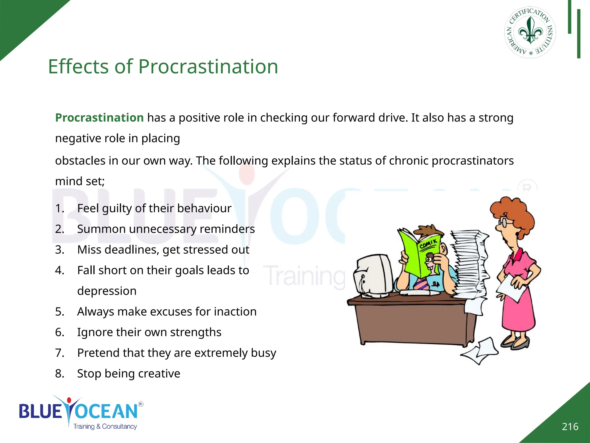 216
Effects of Procrastination
Procrastination has a positive role in checking our forward drive. It also has a strong
negative role in placing
obstacles in our own way. The following explains the status of chronic procrastinators
mind set;
1. Feel guilty of their behaviour
2. Summon unnecessary reminders
3. Miss deadlines, get stressed out
4. Fall short on their goals leads to
depression
5. Always make excuses for inaction
6. Ignore their own strengths
7. Pretend that they are extremely busy
8. Stop being creative
 