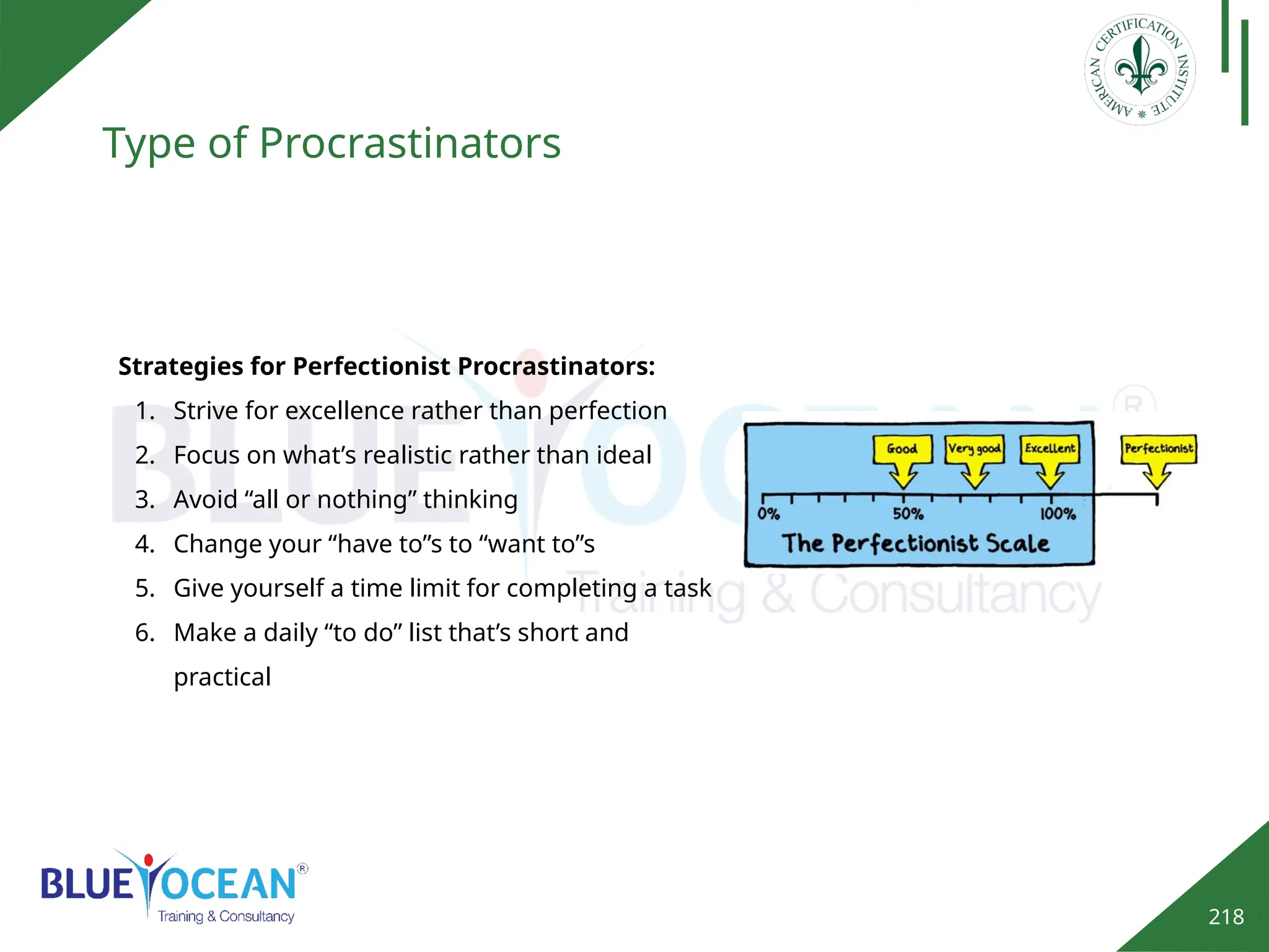 218
Type of Procrastinators
Strategies for Perfectionist Procrastinators:
1. Strive for excellence rather than perfection
2. Focus on what’s realistic rather than ideal
3. Avoid “all or nothing” thinking
4. Change your “have to”s to “want to”s
5. Give yourself a time limit for completing a task
6. Make a daily “to do” list that’s short and
practical
 
