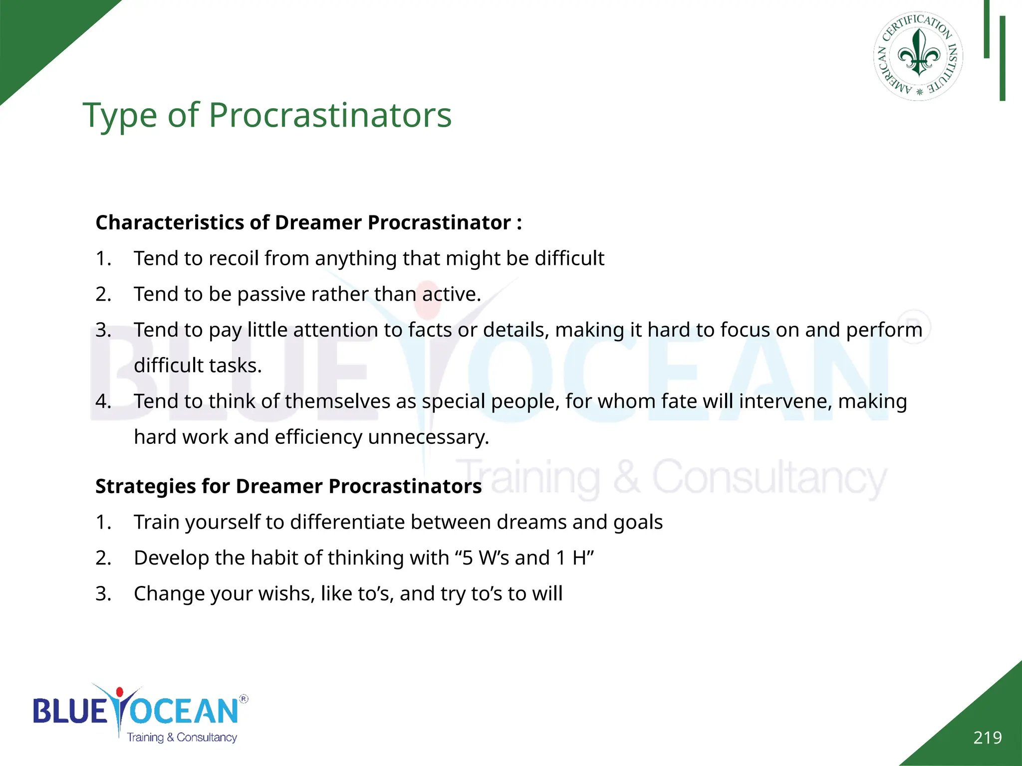 219
Type of Procrastinators
Characteristics of Dreamer Procrastinator :
1. Tend to recoil from anything that might be difficult
2. Tend to be passive rather than active.
3. Tend to pay little attention to facts or details, making it hard to focus on and perform
difficult tasks.
4. Tend to think of themselves as special people, for whom fate will intervene, making
hard work and efficiency unnecessary.
Strategies for Dreamer Procrastinators
1. Train yourself to differentiate between dreams and goals
2. Develop the habit of thinking with “5 W’s and 1 H”
3. Change your wishs, like to’s, and try to’s to will
 