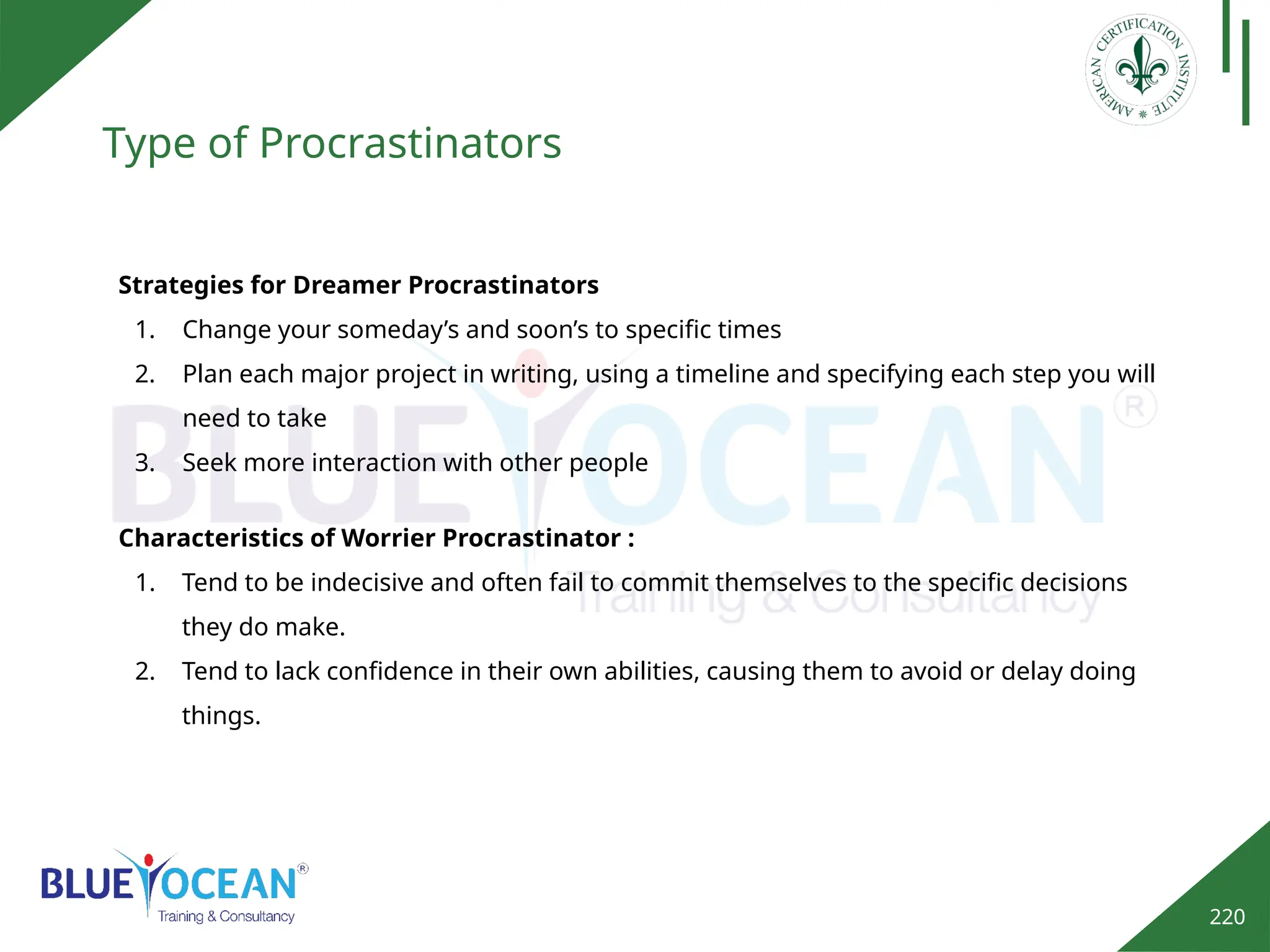 220
Type of Procrastinators
Strategies for Dreamer Procrastinators
1. Change your someday’s and soon’s to specific times
2. Plan each major project in writing, using a timeline and specifying each step you will
need to take
3. Seek more interaction with other people
Characteristics of Worrier Procrastinator :
1. Tend to be indecisive and often fail to commit themselves to the specific decisions
they do make.
2. Tend to lack confidence in their own abilities, causing them to avoid or delay doing
things.
 