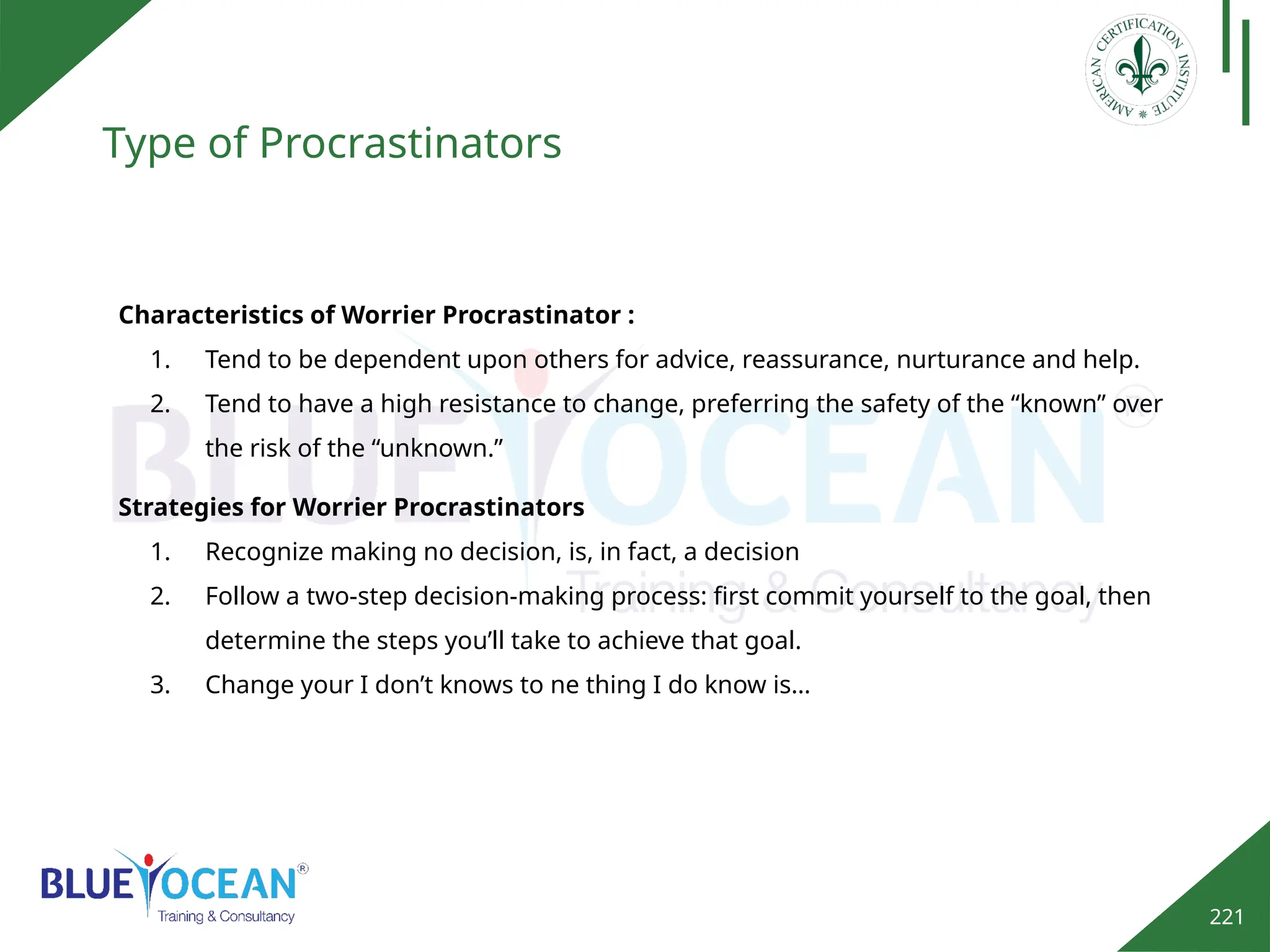 221
Type of Procrastinators
Characteristics of Worrier Procrastinator :
1. Tend to be dependent upon others for advice, reassurance, nurturance and help.
2. Tend to have a high resistance to change, preferring the safety of the “known” over
the risk of the “unknown.”
Strategies for Worrier Procrastinators
1. Recognize making no decision, is, in fact, a decision
2. Follow a two-step decision-making process: first commit yourself to the goal, then
determine the steps you’ll take to achieve that goal.
3. Change your I don’t knows to ne thing I do know is…
 