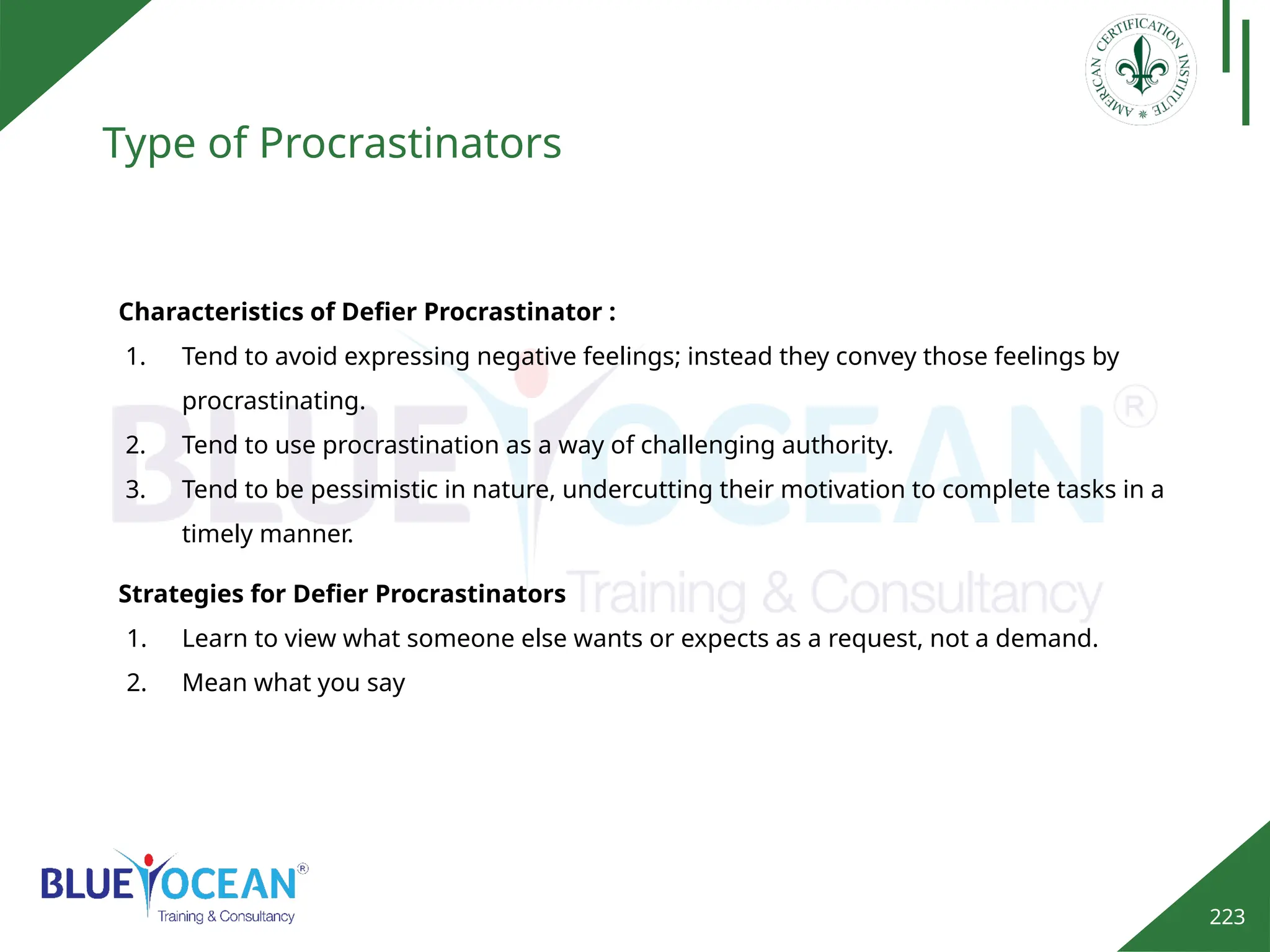 223
Type of Procrastinators
Characteristics of Defier Procrastinator :
1. Tend to avoid expressing negative feelings; instead they convey those feelings by
procrastinating.
2. Tend to use procrastination as a way of challenging authority.
3. Tend to be pessimistic in nature, undercutting their motivation to complete tasks in a
timely manner.
Strategies for Defier Procrastinators
1. Learn to view what someone else wants or expects as a request, not a demand.
2. Mean what you say
 