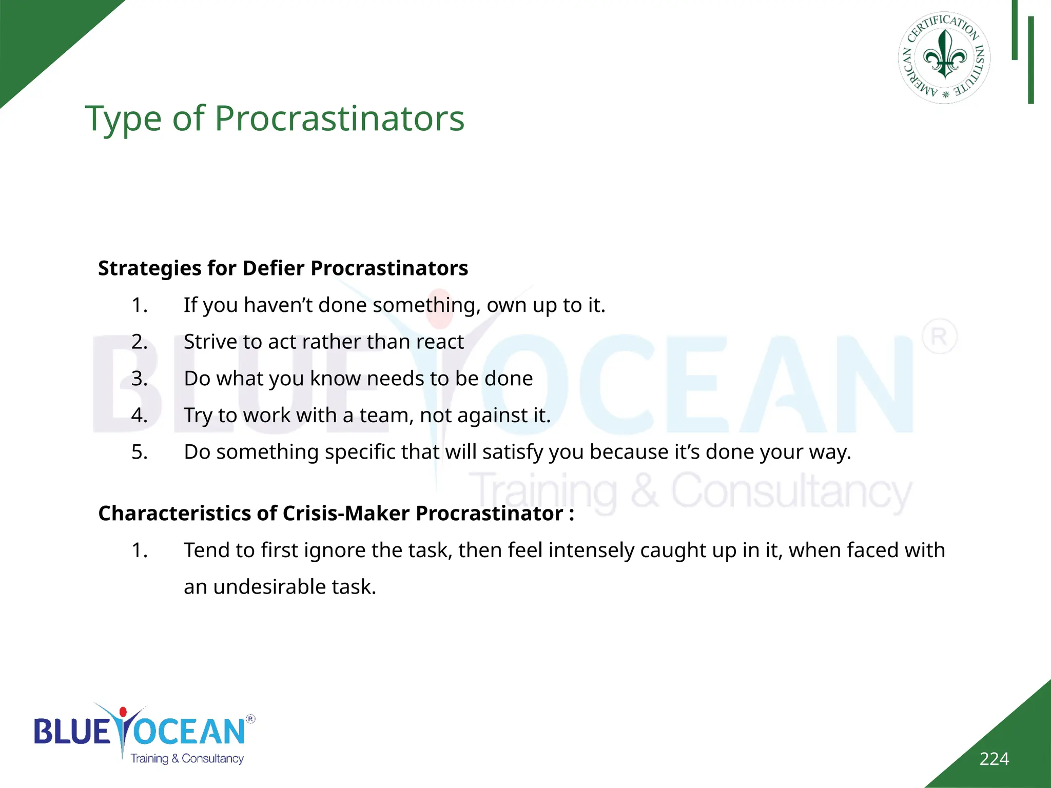 224
Type of Procrastinators
Strategies for Defier Procrastinators
1. If you haven’t done something, own up to it.
2. Strive to act rather than react
3. Do what you know needs to be done
4. Try to work with a team, not against it.
5. Do something specific that will satisfy you because it’s done your way.
Characteristics of Crisis-Maker Procrastinator :
1. Tend to first ignore the task, then feel intensely caught up in it, when faced with
an undesirable task.
 