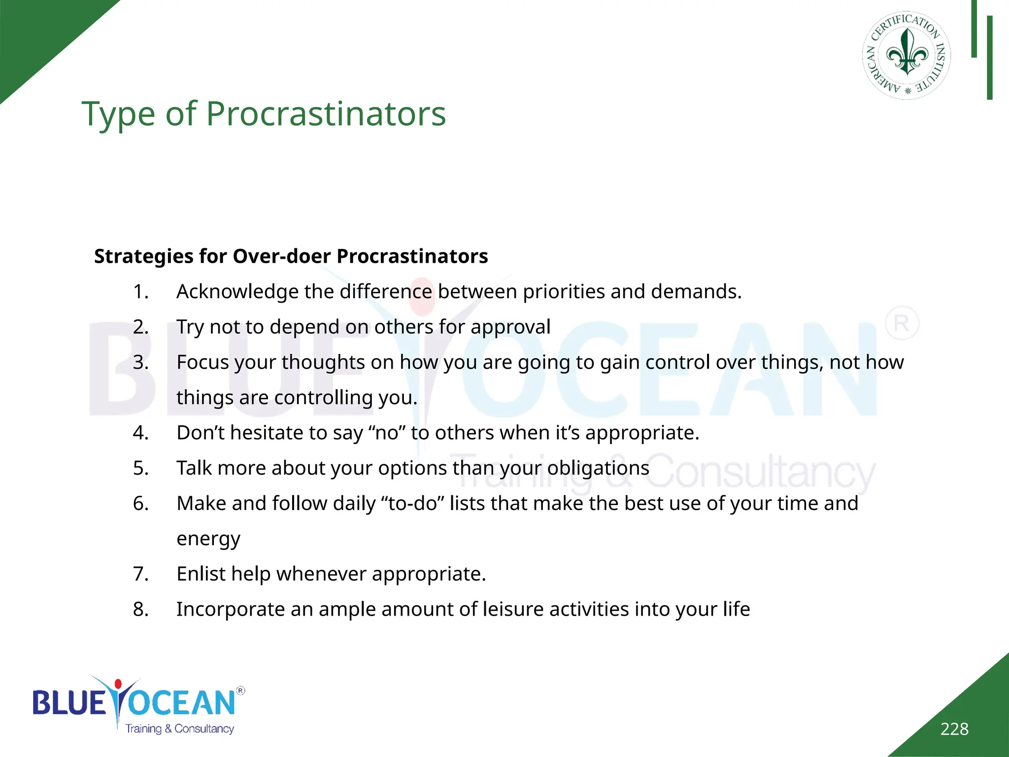 228
Type of Procrastinators
Strategies for Over-doer Procrastinators
1. Acknowledge the difference between priorities and demands.
2. Try not to depend on others for approval
3. Focus your thoughts on how you are going to gain control over things, not how
things are controlling you.
4. Don’t hesitate to say “no” to others when it’s appropriate.
5. Talk more about your options than your obligations
6. Make and follow daily “to-do” lists that make the best use of your time and
energy
7. Enlist help whenever appropriate.
8. Incorporate an ample amount of leisure activities into your life
 