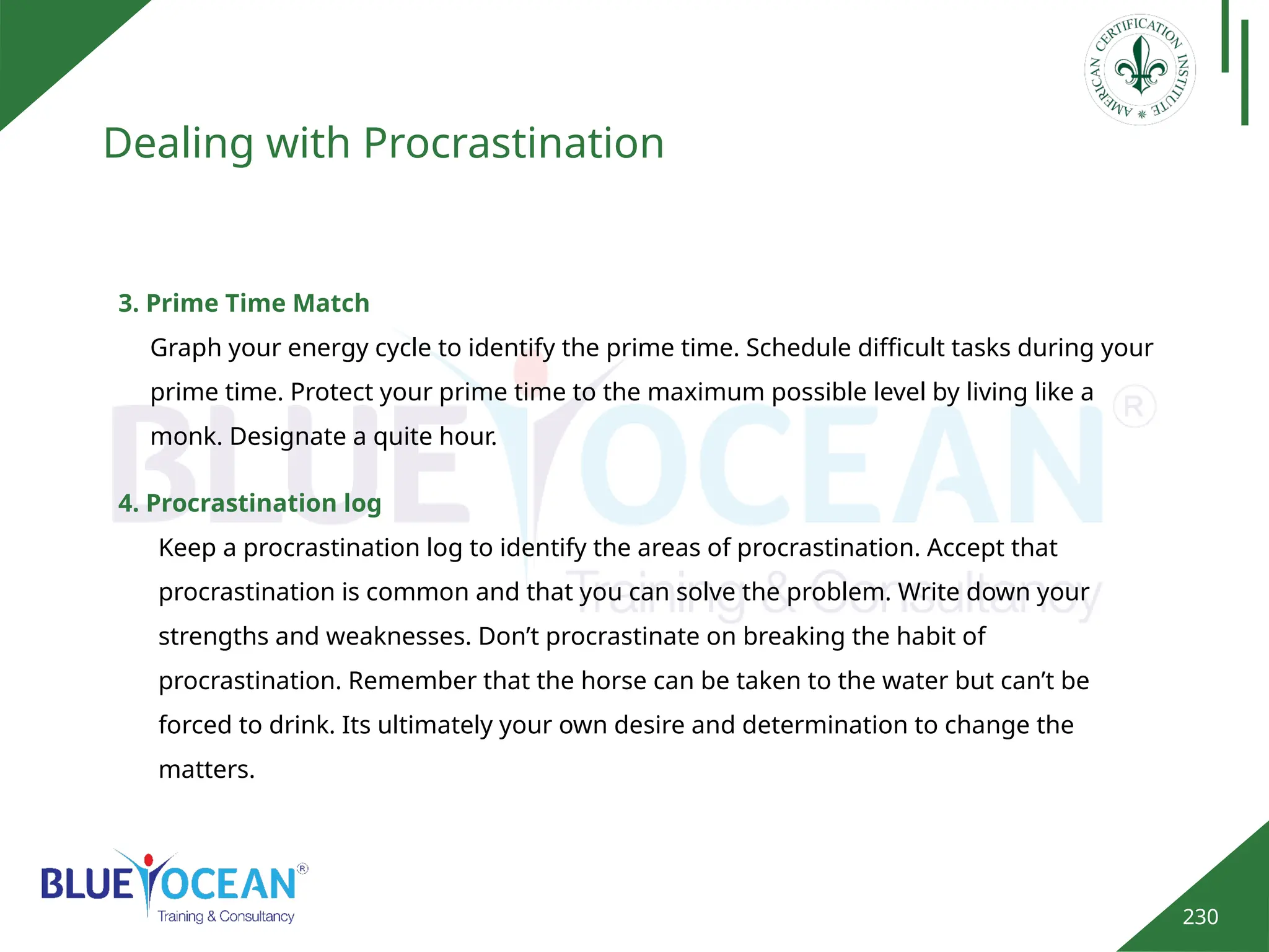230
Dealing with Procrastination
3. Prime Time Match
Graph your energy cycle to identify the prime time. Schedule difficult tasks during your
prime time. Protect your prime time to the maximum possible level by living like a
monk. Designate a quite hour.
4. Procrastination log
Keep a procrastination log to identify the areas of procrastination. Accept that
procrastination is common and that you can solve the problem. Write down your
strengths and weaknesses. Don’t procrastinate on breaking the habit of
procrastination. Remember that the horse can be taken to the water but can’t be
forced to drink. Its ultimately your own desire and determination to change the
matters.
 