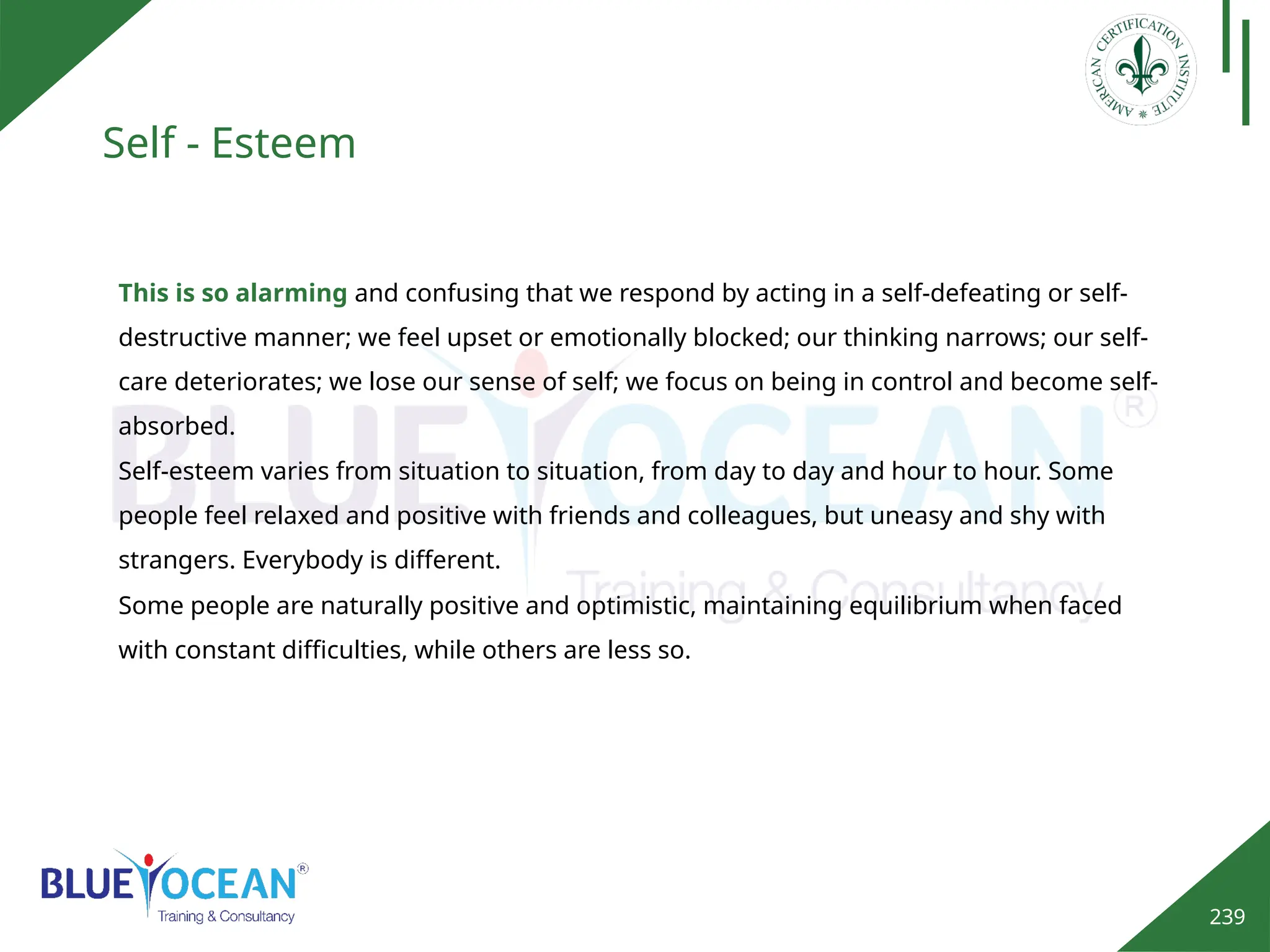 239
Self - Esteem
This is so alarming and confusing that we respond by acting in a self-defeating or self-
destructive manner; we feel upset or emotionally blocked; our thinking narrows; our self-
care deteriorates; we lose our sense of self; we focus on being in control and become self-
absorbed.
Self-esteem varies from situation to situation, from day to day and hour to hour. Some
people feel relaxed and positive with friends and colleagues, but uneasy and shy with
strangers. Everybody is different.
Some people are naturally positive and optimistic, maintaining equilibrium when faced
with constant difficulties, while others are less so.
 