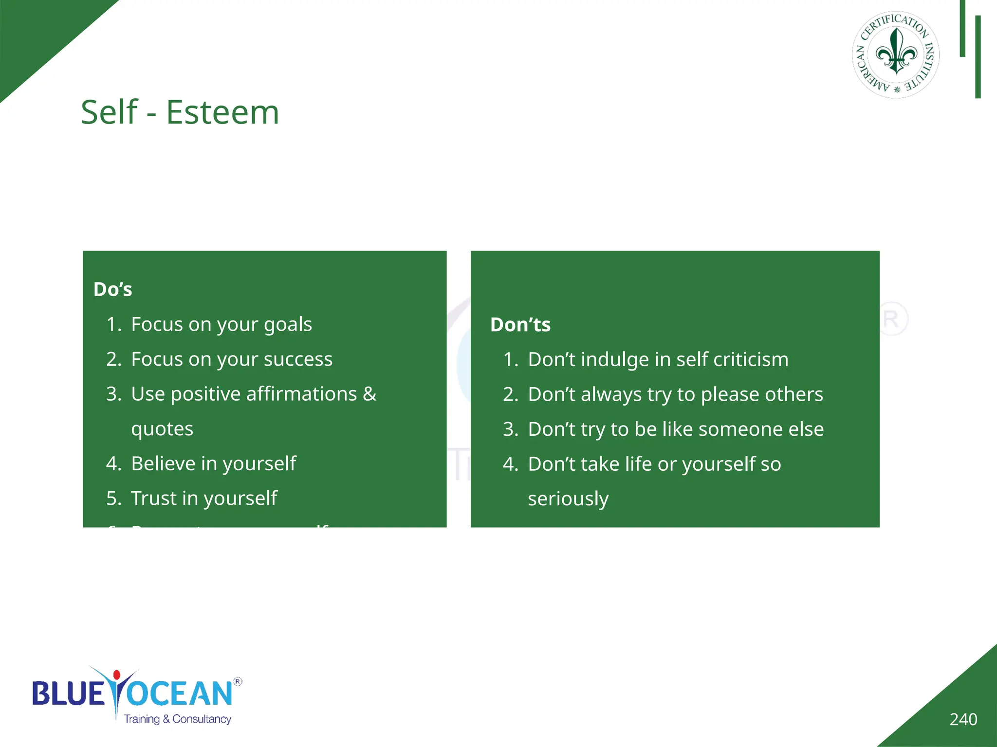 240
Self - Esteem
Do’s
1. Focus on your goals
2. Focus on your success
3. Use positive affirmations &
quotes
4. Believe in yourself
5. Trust in yourself
6. Respect your yourself
Don’ts
1. Don’t indulge in self criticism
2. Don’t always try to please others
3. Don’t try to be like someone else
4. Don’t take life or yourself so
seriously
 