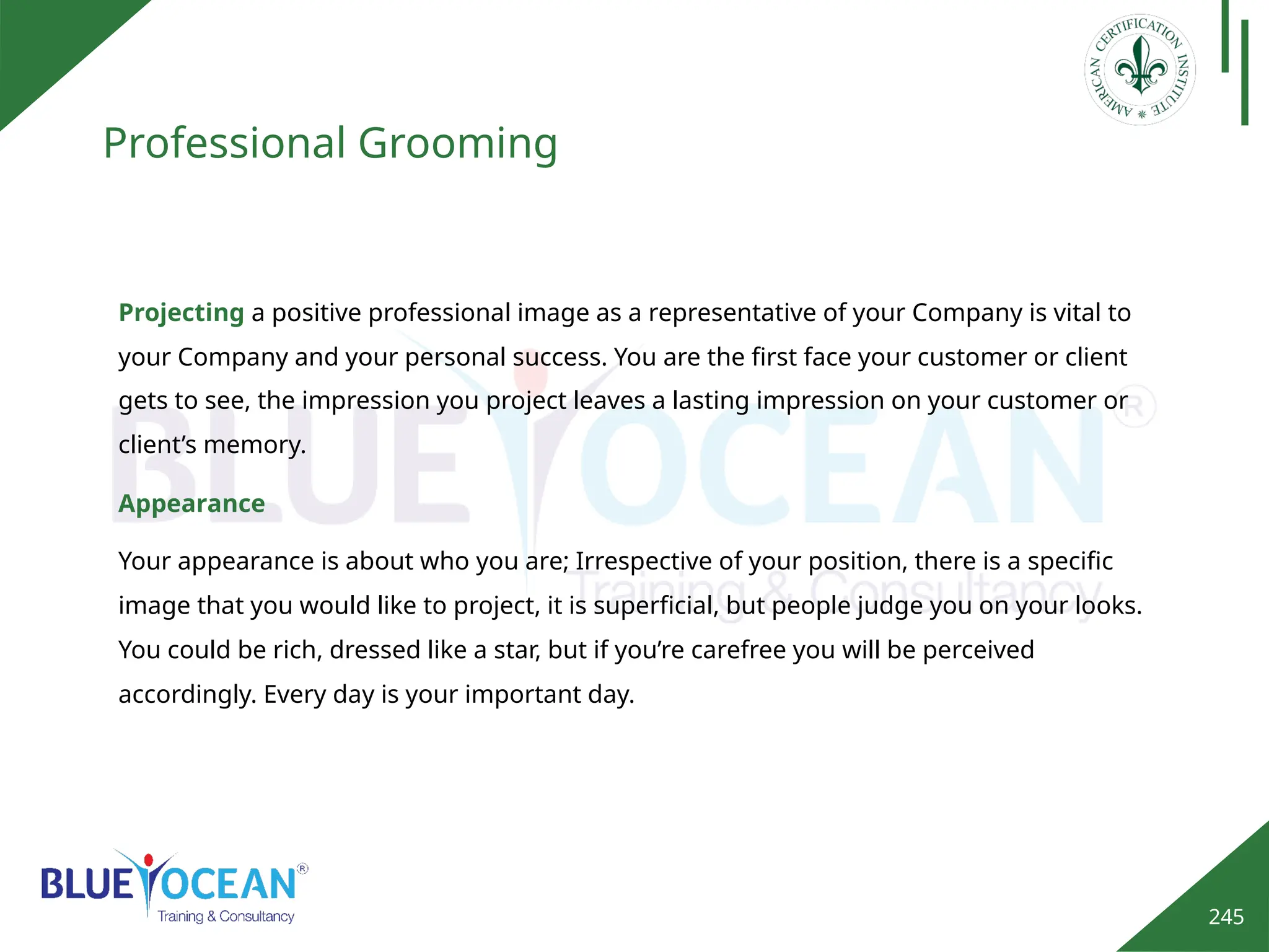 245
Professional Grooming
Projecting a positive professional image as a representative of your Company is vital to
your Company and your personal success. You are the first face your customer or client
gets to see, the impression you project leaves a lasting impression on your customer or
client’s memory.
Appearance
Your appearance is about who you are; Irrespective of your position, there is a specific
image that you would like to project, it is superficial, but people judge you on your looks.
You could be rich, dressed like a star, but if you’re carefree you will be perceived
accordingly. Every day is your important day.
 