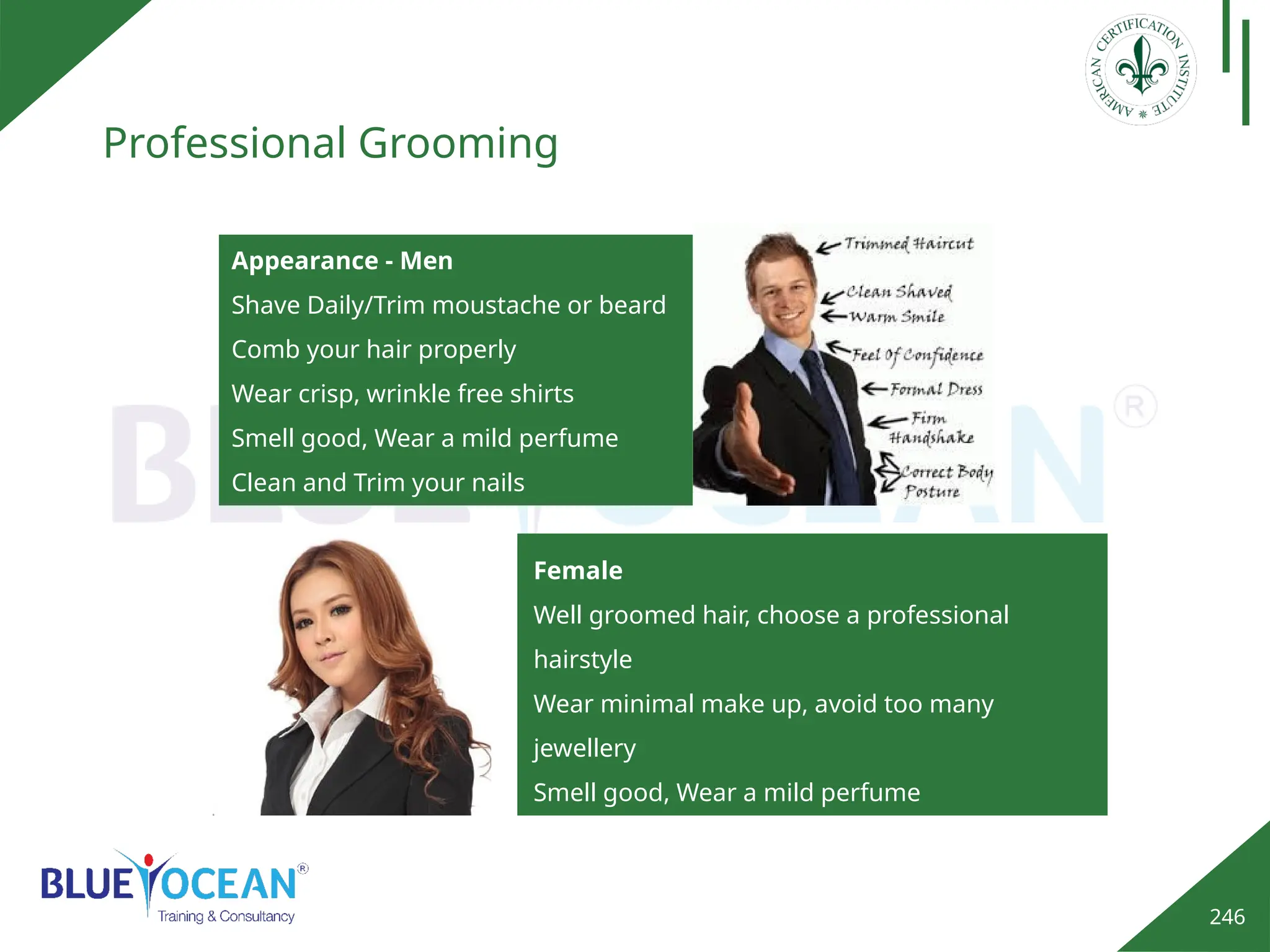 246
Professional Grooming
Appearance - Men
Shave Daily/Trim moustache or beard
Comb your hair properly
Wear crisp, wrinkle free shirts
Smell good, Wear a mild perfume
Clean and Trim your nails
Female
Well groomed hair, choose a professional
hairstyle
Wear minimal make up, avoid too many
jewellery
Smell good, Wear a mild perfume
Avoid using dark nail colors, preferably use a
transparent color.
 