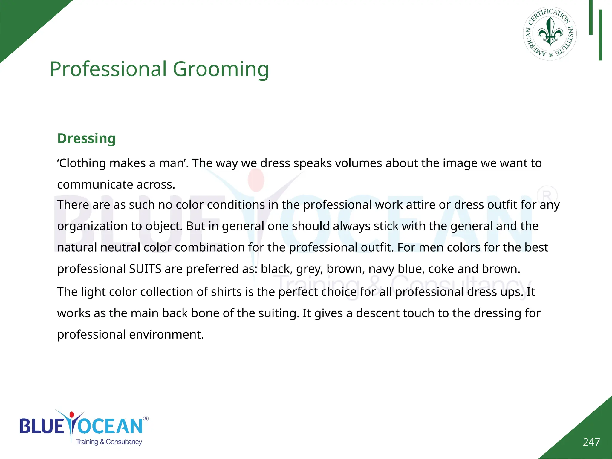 247
Professional Grooming
‘Clothing makes a man’. The way we dress speaks volumes about the image we want to
communicate across.
Dressing
There are as such no color conditions in the professional work attire or dress outfit for any
organization to object. But in general one should always stick with the general and the
natural neutral color combination for the professional outfit. For men colors for the best
professional SUITS are preferred as: black, grey, brown, navy blue, coke and brown.
The light color collection of shirts is the perfect choice for all professional dress ups. It
works as the main back bone of the suiting. It gives a descent touch to the dressing for
professional environment.
 