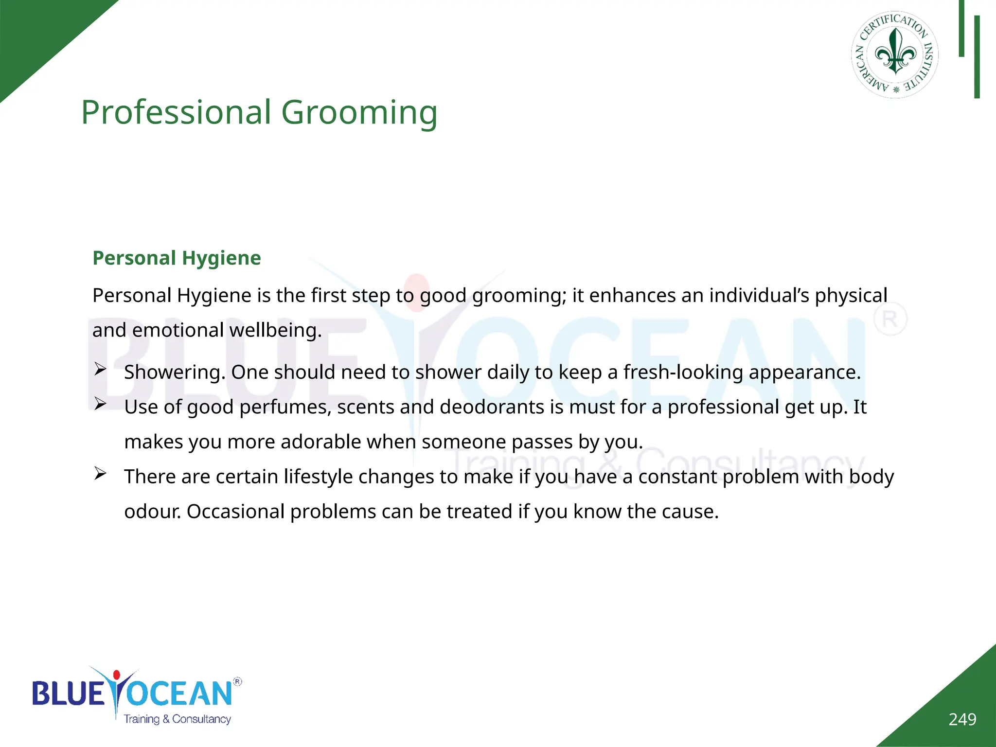 249
Professional Grooming
Personal Hygiene
Personal Hygiene is the first step to good grooming; it enhances an individual’s physical
and emotional wellbeing.
 Showering. One should need to shower daily to keep a fresh-looking appearance.
 Use of good perfumes, scents and deodorants is must for a professional get up. It
makes you more adorable when someone passes by you.
 There are certain lifestyle changes to make if you have a constant problem with body
odour. Occasional problems can be treated if you know the cause.
 