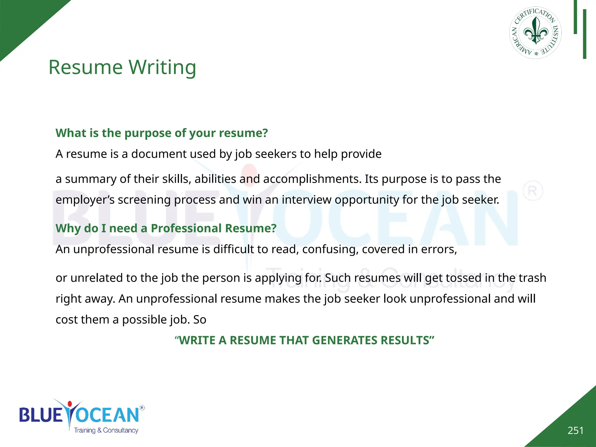 251
Resume Writing
Why do I need a Professional Resume?
An unprofessional resume is difficult to read, confusing, covered in errors,
or unrelated to the job the person is applying for. Such resumes will get tossed in the trash
right away. An unprofessional resume makes the job seeker look unprofessional and will
cost them a possible job. So
“WRITE A RESUME THAT GENERATES RESULTS”
What is the purpose of your resume?
A resume is a document used by job seekers to help provide
a summary of their skills, abilities and accomplishments. Its purpose is to pass the
employer’s screening process and win an interview opportunity for the job seeker.
 